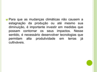  Para que as mudanças climáticas não causem a
estagnação da produção ou até mesmo sua
diminuição, é importante investir em medidas que
possam contornar os seus impactos. Nesse
sentido, é necessário desenvolver tecnologias que
permitam alta produtividade em terras já
cultiváveis.
 