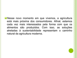 Nesse novo momento em que vivemos, a agricultura
está mais próxima dos consumidores. Afinal, estamos
cada vez mais interessados pela forma com que os
alimentos são produzidos. Com isso, as soluções
atreladas à sustentabilidade representam o caminho
natural da agricultura moderna.
 