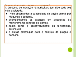 O QUE É AGRICULTURA MODERNA?
O processo de inovação na agricultura tem sido cada vez
mais acelerado.
● Nele observamos a substituição da tração animal por
máquinas a gasolina,
● acompanhamos os avanços em pesquisas de
melhoramento genético de plantas,
● assim como o desenvolvimento de fertilizantes,
defensivos
● e outras estratégias para o controle de pragas e
doenças.
 