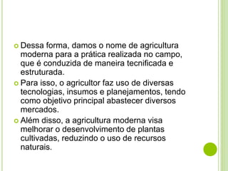  Dessa forma, damos o nome de agricultura
moderna para a prática realizada no campo,
que é conduzida de maneira tecnificada e
estruturada.
 Para isso, o agricultor faz uso de diversas
tecnologias, insumos e planejamentos, tendo
como objetivo principal abastecer diversos
mercados.
 Além disso, a agricultura moderna visa
melhorar o desenvolvimento de plantas
cultivadas, reduzindo o uso de recursos
naturais.
 