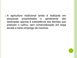  A agricultura tradicional ainda é realizada em
pequenas propriedades e geralmente são
destinadas apenas à subsistência das famílias que
praticam o cultivo, sem comercialização em larga
escala e baixo emprego de insumos.
 