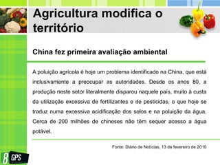 Agricultura modifica o
território
A poluição agrícola é hoje um problema identificado na China, que está
inclusivamente a preocupar as autoridades. Desde os anos 80, a
produção neste setor literalmente disparou naquele país, muito à custa
da utilização excessiva de fertilizantes e de pesticidas, o que hoje se
traduz numa excessiva acidificação dos solos e na poluição da água.
Cerca de 200 milhões de chineses não têm sequer acesso a água
potável.
China fez primeira avaliação ambiental
Fonte: Diário de Notícias, 13 de fevereiro de 2010
 