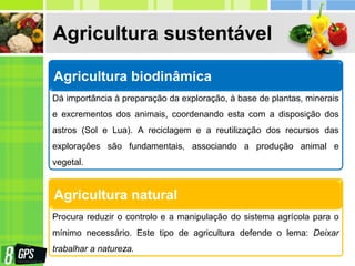 Agricultura sustentável
Agricultura biodinâmica
Dá importância à preparação da exploração, à base de plantas, minerais
e excrementos dos animais, coordenando esta com a disposição dos
astros (Sol e Lua). A reciclagem e a reutilização dos recursos das
explorações são fundamentais, associando a produção animal e
vegetal.
Agricultura natural
Procura reduzir o controlo e a manipulação do sistema agrícola para o
mínimo necessário. Este tipo de agricultura defende o lema: Deixar
trabalhar a natureza.
 