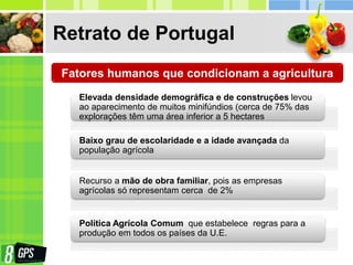 Retrato de Portugal
Fatores humanos que condicionam a agricultura
Elevada densidade demográfica e de construções levou
ao aparecimento de muitos minifúndios (cerca de 75% das
explorações têm uma área inferior a 5 hectares
Baixo grau de escolaridade e a idade avançada da
população agrícola
Recurso a mão de obra familiar, pois as empresas
agrícolas só representam cerca de 2%
Política Agrícola Comum que estabelece regras para a
produção em todos os países da U.E.
 