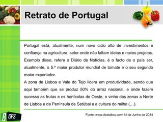 Retrato de Portugal
Portugal está, atualmente, num novo ciclo alto de investimentos e
confiança na agricultura, setor onde não faltam ideias e novos projetos.
Exemplo disso, refere o Diário de Notícias, é o facto de o país ser,
atualmente, o 5.º maior produtor mundial de tomate e o seu segundo
maior exportador.
A zona de Lisboa e Vale do Tejo lidera em produtividade, sendo que
aqui também que se produz 50% do arroz nacional, e onde fazem
sucesso as frutas e os hortícolas do Oeste, o vinho das zonas a Norte
de Lisboa e da Península de Setúbal e a cultura do milho (…).
Fonte: www.destakes.com,14 de Junho de 2014
 