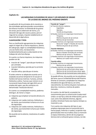 Capítulo 13.- Las máquinas elevadoras de agua y los molinos de grano
Capitulo 13.-
LAS MÁQUINAS ELEVADORAS DE AGUA Y LOS MOLINOS DE GRANO
DE LA EDAD DEL BRONCE DEL PRÓXIMO ORIENTE
La aplicación de los principios de la mecánica a
dos actividades agrícolas grandes consumidoras
de esfuerzo humano: la molienda de los granos
de cereal, para la obtención de harina, y la
elevación del agua de cauces y pozos, para el
riego de los campos, impulsó notablemente el
desarrollo de la Agricultura.
CLASIFICACIÓN Y TIPOS
Para su clasificación agruparemos las máquinas
según el origen de su fuerza impulsora y, dentro
de cada grupo, según su complejidad mecánica y,
una vez hecho esto, nos basaremos
fundamentalmente para su descripción en los
trabajos de Julio Caro Baroja.
En cuanto a su fuerza impulsora, las máquinas
pueden ser de:
· tracción de "sangre", ejercida por hombres o
por animales.
· tracción hidráulica, ejercida por la corriente
del agua.
· tracción eólica, ejercida por el viento.
El orden anterior se adopta de acuerdo con la
aceptada secuencia temporal en el uso por el
hombre de fuerzas motrices: humana, animal,
hidráulica y eólica. Fuerzas cuyo número no se
incrementó hasta finales del siglo XVIII con el
empleo del vapor, que dio comienzo a la
denominada "revolución técnica".
En cuanto a su complejidad mecánica, podemos
distinguir, de menor a mayor:
a) máquinas que emplean la tracción directa o la
palanca.
b) máquinas con ruedas motrices, hidráulicas o
de viento, que transmiten la fuerza sin el uso
de engranajes.
c) máquinas con ruedas motrices, hidráulicas o
de viento, que transmiten la fuerza por medio
de engranajes.
De acuerdo con lo anterior, mostramos el cuadro
siguiente:
Tracción de "sangre":
a) Tracción directa o palanca.
Cigüeñales.
Aparejos.
Tornillo de Arquímedes.
b) Ruedas motrices sin engranajes transmisores.
Tímpanos.
Molinos de grano de eje vertical.
Molinos de eje horizontal.
c) Ruedas motrices con engranajes transmisores.
Norias de "sangre" ó Ruedas de tracción.
Molinos de grano de eje vertical.
Tracción hidráulica:
b) Ruedas motrices sin engranajes transmisores.
Norias o Ruedas verticales de corriente.
Molinos de eje vertical o "Rodeznos"
c) Ruedas motrices con engranajes transmisores.
Molinos con rueda motriz vertical.
Tracción eólica:
b) Ruedas motrices sin engranajes transmisores.
Molinos de eje vertical.
c) Ruedas motrices con engranajes transmisores.
Molinos de eje vertical para elevar agua.
Molinos de eje horizontal para elevar agua.
Molinos de eje horizontal para moler grano.
Se puede afirmar, de acuerdo con los estudiosos
del tema, que en la Edad del Bronce del Próximo
Oriente se conocían y empleaban las máquinas
elevadoras de agua del tipo a), así como,
naturalmente, los molinos de grano manuales ya
descritos: morteros y molinos de piedra
manuales.
En cuanto a las del tipo b), se poseían los
conocimientos para su construcción (rueda móvil
unida a un eje fijo y velas de embarcación), por lo
cual, como más adelante diremos, algunos
eruditos retrotraen hasta esos lejanos tiempos su
invención y uso.
Y en cuanto a las máquinas del tipo c), que
emplean engranajes para la transmisión de la
fuerza (aspas, linternas o ruedas), la opinión más
generalizada entre los eruditos sitúa su invención
en época helenística, dentro de los progresos
técnicos de la civilización greco-romana, no más
Agricultura 1.0 - Así comienza la Agricultura.
Autor: Álvaro Martínez Álvarez. Dr. Ing. Agrónomo. 91
 