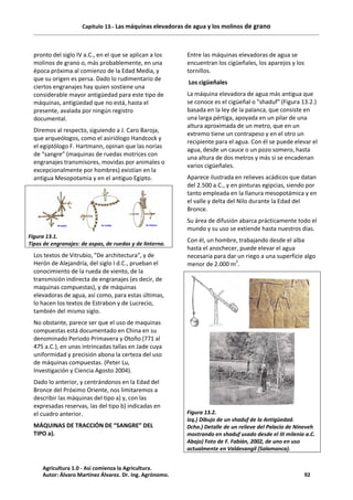 Capítulo 13.- Las máquinas elevadoras de agua y los molinos de grano
pronto del siglo IV a.C., en el que se aplican a los
molinos de grano o, más probablemente, en una
época próxima al comienzo de la Edad Media, y
que su origen es persa. Dado lo rudimentario de
ciertos engranajes hay quien sostiene una
considerable mayor antigüedad para este tipo de
máquinas, antigüedad que no está, hasta el
presente, avalada por ningún registro
documental.
Diremos al respecto, siguiendo a J. Caro Baroja,
que arqueólogos, como el asiriólogo Handcock y
el egiptólogo F. Hartmann, opinan que las norias
de “sangre” (maquinas de ruedas motrices con
engranajes transmisores, movidas por animales o
excepcionalmente por hombres) existían en la
antigua Mesopotamia y en el antiguo Egipto.
Figura 13.1.
Tipos de engranajes: de aspas, de ruedas y de linterna.
Los textos de Vitrubio, "De architectura", y de
Herón de Alejandría, del siglo I d.C., prueban el
conocimiento de la rueda de viento, de la
transmisión indirecta de engranajes (es decir, de
maquinas compuestas), y de máquinas
elevadoras de agua, así como, para estas últimas,
lo hacen los textos de Estrabon y de Lucrecio,
también del mismo siglo.
No obstante, parece ser que el uso de maquinas
compuestas está documentado en China en su
denominado Periodo Primavera y Otoño (771 al
475 a.C.), en unas intrincadas tallas en Jade cuya
uniformidad y precisión abona la certeza del uso
de máquinas compuestas. (Peter Lu,
Investigación y Ciencia Agosto 2004).
Dado lo anterior, y centrándonos en la Edad del
Bronce del Próximo Oriente, nos limitaremos a
describir las máquinas del tipo a) y, con las
expresadas reservas, las del tipo b) indicadas en
el cuadro anterior.
MÁQUINAS DE TRACCIÓN DE “SANGRE” DEL
TIPO a).
Entre las máquinas elevadoras de agua se
encuentran los cigüeñales, los aparejos y los
tornillos.
Los cigüeñales
La máquina elevadora de agua más antigua que
se conoce es el cigüeñal o "shaduf" (Figura 13.2.)
basada en la ley de la palanca, que consiste en
una larga pértiga, apoyada en un pilar de una
altura aproximada de un metro, que en un
extremo tiene un contrapeso y en el otro un
recipiente para el agua. Con él se puede elevar el
agua, desde un cauce o un pozo somero, hasta
una altura de dos metros y más si se encadenan
varios cigüeñales.
Aparece ilustrada en relieves acádicos que datan
del 2.500 a.C., y en pinturas egipcias, siendo por
tanto empleada en la llanura mesopotámica y en
el valle y delta del Nilo durante la Edad del
Bronce.
Su área de difusión abarca prácticamente todo el
mundo y su uso se extiende hasta nuestros días.
Con él, un hombre, trabajando desde el alba
hasta el anochecer, puede elevar el agua
necesaria para dar un riego a una superficie algo
menor de 2.000 m2
.
Figura 13.2.
Izq.) Dibujo de un shaduf de la Antigüedad.
Dcha.) Detalle de un relieve del Palacio de Nineveh
mostrando en shaduf usado desde el III milenio a.C.
Abajo) Foto de F. Fabián, 2002, de uno en uso
actualmente en Valdesangil (Salamanca).
Agricultura 1.0 - Así comienza la Agricultura.
Autor: Álvaro Martínez Álvarez. Dr. Ing. Agrónomo. 92
 