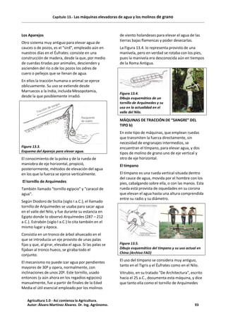 Capítulo 13.- Las máquinas elevadoras de agua y los molinos de grano
Los Aparejos
Otro sistema muy antiguo para elevar agua de
cauces o de pozos, es el "sird", empleado aún en
nuestros días en el Éufrates: consiste en una
construcción de madera, desde la que, por medio
de cuerdas tiradas por animales, descienden y
ascienden del río o de los pozos los odres de
cuero o pellejos que se llenan de agua.
En ellos la tracción humana o animal se ejerce
oblicuamente. Su uso se extiende desde
Marruecos a la India, incluida Mesopotamia,
desde la que posiblemente irradió.
Figura 13.3.
Esquema del Aparejo para elevar agua.
El conocimiento de la polea y de la rueda de
maniobra de eje horizontal, propició,
posteriormente, métodos de elevación del agua
en los que la fuerza se ejerce verticalmente.
El tornillo de Arquímedes
También llamado "tornillo egipcio" y "caracol de
agua".
Según Diodoro de Sicilia (siglo I a.C.), el llamado
tornillo de Arquímedes se usaba para sacar agua
en el valle del Nilo, y fue durante su estancia en
Egipto donde lo observó Arquímedes (287 – 212
a.C.). Estrabón (siglo I a.C.) lo cita también en el
mismo lugar y época.
Consistía en un tronco de árbol ahuecado en el
que se introducía un eje provisto de unas palas
fijas y que, al girar, elevaba el agua. Si las palas se
fijaban al tronco hueco, se giraba todo el
conjunto.
El mecanismo no puede izar agua por pendientes
mayores de 30º y opera, normalmente, con
inclinaciones de unos 20º. Este tornillo, usado
entonces (y aún ahora en los regadíos egipcios)
manualmente, fue a partir de finales de la Edad
Media el útil esencial empleado por los molinos
de viento holandeses para elevar el agua de las
tierras bajas flamencas y poder desecarlas.
La Figura 13.4. lo representa provisto de una
manivela, pero en verdad se rotaba con los pies,
pues la manivela era desconocida aún en tiempos
de la Roma Antigua.
Figura 13.4.
Dibujo esquemático de un
tornillo de Arquímedes y su
uso en la actualidad en el
valle del Nilo.
MÁQUINAS DE TRACCIÓN DE “SANGRE” DEL
TIPO b)
En este tipo de máquinas, que emplean ruedas
que transmiten la fuerza directamente, sin
necesidad de engranajes intermedios, se
encuentran el tímpano, para elevar agua, y dos
tipos de molino de grano uno de eje vertical y
otro de eje horizontal.
El tímpano
El tímpano es una rueda vertical situada dentro
del cauce de agua, movida por el hombre con los
pies, cabalgando sobre ella, o con las manos. Esta
rueda está provista de oquedades en su corona
que elevan el agua hasta una altura comprendida
entre su radio y su diámetro.
Figura 13.5.
Dibujo esquemático del tímpano y su uso actual en
China (Archivo FAO)
El uso del tímpano se considera muy antiguo,
tanto en el Tigris y el Éufrates como en el Nilo.
Vitrubio, en su tratado "De Architectura", escrito
hacia el 25 a.C., documenta esta máquina, y dice
que tanto ella como el tornillo de Arquímedes
Agricultura 1.0 - Así comienza la Agricultura.
Autor: Álvaro Martínez Álvarez. Dr. Ing. Agrónomo. 93
 