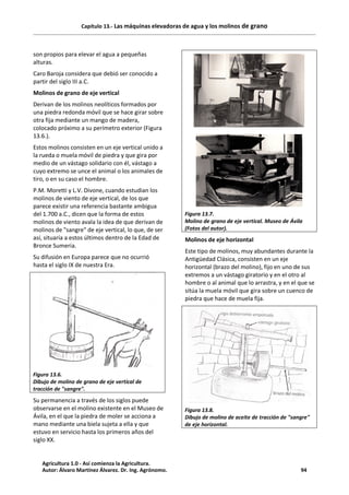 Capítulo 13.- Las máquinas elevadoras de agua y los molinos de grano
son propios para elevar el agua a pequeñas
alturas.
Caro Baroja considera que debió ser conocido a
partir del siglo III a.C.
Molinos de grano de eje vertical
Derivan de los molinos neolíticos formados por
una piedra redonda móvil que se hace girar sobre
otra fija mediante un mango de madera,
colocado próximo a su perímetro exterior (Figura
13.6.).
Estos molinos consisten en un eje vertical unido a
la rueda o muela móvil de piedra y que gira por
medio de un vástago solidario con él, vástago a
cuyo extremo se unce el animal o los animales de
tiro, o en su caso el hombre.
P.M. Moretti y L.V. Divone, cuando estudian los
molinos de viento de eje vertical, de los que
parece existir una referencia bastante ambigua
del 1.700 a.C., dicen que la forma de estos
molinos de viento avala la idea de que derivan de
molinos de "sangre" de eje vertical, lo que, de ser
así, situaría a estos últimos dentro de la Edad de
Bronce Sumeria.
Su difusión en Europa parece que no ocurrió
hasta el siglo IX de nuestra Era.
Figura 13.6.
Dibujo de molino de grano de eje vertical de
tracción de "sangre".
Su permanencia a través de los siglos puede
observarse en el molino existente en el Museo de
Ávila, en el que la piedra de moler se acciona a
mano mediante una biela sujeta a ella y que
estuvo en servicio hasta los primeros años del
siglo XX.
Figura 13.7.
Molino de grano de eje vertical. Museo de Ávila
(Fotos del autor).
Molinos de eje horizontal
Este tipo de molinos, muy abundantes durante la
Antigüedad Clásica, consisten en un eje
horizontal (brazo del molino), fijo en uno de sus
extremos a un vástago giratorio y en el otro al
hombre o al animal que lo arrastra, y en el que se
sitúa la muela móvil que gira sobre un cuenco de
piedra que hace de muela fija.
Figura 13.8.
Dibujo de molino de aceite de tracción de "sangre"
de eje horizontal.
Agricultura 1.0 - Así comienza la Agricultura.
Autor: Álvaro Martínez Álvarez. Dr. Ing. Agrónomo. 94
 
