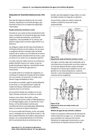 Capítulo 13.- Las máquinas elevadoras de agua y los molinos de grano
MÁQUINAS DE TRACCIÓN HIDRÁULICA DEL TIPO
b)
Este tipo de máquinas disponen de una rueda
tractora, movida por la corriente de agua, que
trasmite la fuerza sin el empleo de engranajes
intermedios.
Rueda vertical de corriente o noria
Consiste en una rueda vertical situada dentro del
cauce, movida por la corriente de agua que incide
sobre sus aletas perimetrales, y provista de
cangilones, o de oquedades en su corona, que
elevan el agua hasta una altura algo inferior a su
diámetro.
Las antiguas ruedas de este tipo encontradas en
el Próximo Oriente son de madera, con los vasos
o cangilones de barro situados sobre el borde
superior de la rueda y no a los lados de la corona,
con paletas planas situadas entre los vasos, y que
se vacían en un canal o en un depósito superior.
La rueda, tanto los radios como la circunferencia,
podían también hacerse con cañas, lo que las
proporcionaba gran ligereza, necesitando menor
fuerza de la corriente de agua para su
movimiento.
Un estado anterior al empleo de cangilones, lo
constituye el empleo de manojos de heno atados
con una cuerda a la corona de la rueda y que
elevan el agua embebida en ellos.
Su tamaño era variable, según la profundidad de
la corriente, y si nos guiamos por ruedas de
madera de épocas medievales su diámetro
oscilaría entre 4 y 13 metros.
Se encuentran desde muy antiguo en los ríos
Tigris, Éufrates y Orontes, así como en el Nilo.
Autores como Usher, Bruce Bell, y Lilley,
consideran que fueron usadas en Mesopotamia y
en el Antiguo Egipto, pero, en opinión de J.Caro
Baroja, no hay demasiadas razones para
considerarlas de tan avanzada edad, debiéndose
datar su invención en época helenística.
En el curso medio del Éufrates, en Hit, aún podía
verse a mediados de los años 60 de nuestro s. XX,
diez ruedas hidráulicas de madera, dispuestas en
parejas, con su eje perpendicular a la corriente
del río y provistas de jarras cerámicas en sus
bordes, que descargaban el agua sobre un canal
de adobe situado a lo largo de su cabecera.
Una primitiva rueda con radios y aletas de
madera no diferiría mucho de la aquí
esquematizada.
Figura 13.9.
Esquema de rueda vertical de corriente o noria.
Una ligera variante, algo más complicada, de la
noria descrita en la que existe una única rueda, es
la noria que dispone de dos ruedas verticales
situadas en el mismo eje y solidarias con él: una
grande con las aletas propulsoras, rueda de
tracción, y otra más pequeña en la que se sitúa la
maroma con los cangilones.
Figura 13.10.
Esquema de noria con ruedas motriz y de
cangilones.
Molino de agua de eje vertical o rodezno
Si bien no se poseen referencias de este tipo de
molino anteriores al siglo I a.C., lo citamos aquí
para completar las maquinas de tracción
hidráulica sin engranajes transmisores, y cuya
construcción no requiere técnicas fuera del
Agricultura 1.0 - Así comienza la Agricultura.
Autor: Álvaro Martínez Álvarez. Dr. Ing. Agrónomo. 95
 