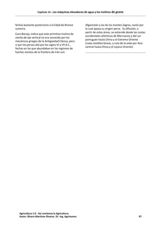 Capítulo 13.- Las máquinas elevadoras de agua y los molinos de grano
fechas bastante posteriores a la Edad de Bronce
sumeria.
Caro Baroja, indica que este primitivo molino de
viento de eje vertical no era conocido por los
mecánicos griegos de la Antigüedad Clásica, pero
si por los persas allá por los siglos VI y VII d.C.,
fechas en las que abundaban en las regiones de
fuertes vientos de la frontera de Irán con
Afganistán y las de los montes Zagros, razón por
la cual apoya su origen persa. Su difusión, a
partir de estas áreas, se extiende desde las costas
occidentales atlánticas de Marruecos y del sur
portugués hasta China y el Extremo Oriente
(rutas mediterráneas, y ruta de la seda por Asia
central hasta China y el Lejano Oriente).
Agricultura 1.0 - Así comienza la Agricultura.
Autor: Álvaro Martínez Álvarez. Dr. Ing. Agrónomo. 97
 