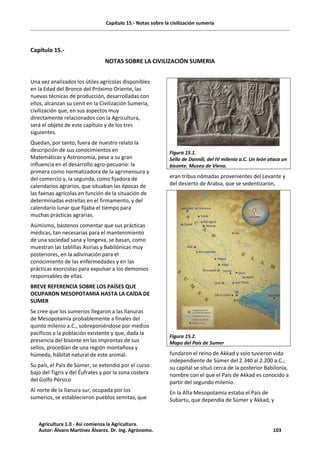 Capítulo 15.- Notas sobre la civilización sumeria
Capítulo 15.-
NOTAS SOBRE LA CIVILIZACIÓN SUMERIA
Una vez analizados los útiles agrícolas disponibles
en la Edad del Bronce del Próximo Oriente, las
nuevas técnicas de producción, desarrolladas con
ellos, alcanzan su cenit en la Civilización Sumeria,
civilización que, en sus aspectos muy
directamente relacionados con la Agricultura,
será el objeto de este capítulo y de los tres
siguientes.
Quedan, por tanto, fuera de nuestro relato la
descripción de sus conocimientos en
Matemáticas y Astronomía, pese a su gran
influencia en el desarrollo agro-pecuario: la
primera como normalizadora de la agrimensura y
del comercio y, la segunda, como fijadora de
calendarios agrarios, que situaban las épocas de
las faenas agrícolas en función de la situación de
determinadas estrellas en el firmamento, y del
calendario lunar que fijaba el tiempo para
muchas prácticas agrarias.
Asimismo, bástenos comentar que sus prácticas
médicas, tan necesarias para el mantenimiento
de una sociedad sana y longeva, se basan, como
muestran las tablillas Asirias y Babilónicas muy
posteriores, en la adivinación para el
conocimiento de las enfermedades y en las
prácticas exorcistas para expulsar a los demonios
responsables de ellas.
BREVE REFERENCIA SOBRE LOS PAÍSES QUE
OCUPARON MESOPOTAMIA HASTA LA CAÍDA DE
SUMER
Se cree que los sumerios llegaron a las llanuras
de Mesopotamia probablemente a finales del
quinto milenio a.C., sobreponiéndose por medios
pacíficos a la población existente y que, dada la
presencia del bisonte en las improntas de sus
sellos, procedían de una región montañosa y
húmeda, hábitat natural de este animal.
Su país, el País de Súmer, se extendió por el curso
bajo del Tigris y del Éufrates y por la zona costera
del Golfo Pérsico
Al norte de la llanura sur, ocupada por los
sumerios, se establecieron pueblos semitas, que
Figura 15.1.
Sello de Dannili, del IV milenio a.C. Un león ataca un
bisonte. Museo de Viena.
eran tribus nómadas provenientes del Levante y
del desierto de Arabia, que se sedentizaron,
Figura 15.2.
Mapa del País de Sumer
fundaron el reino de Akkad y solo tuvieron vida
independiente de Súmer del 2.340 al 2.200 a.C.;
su capital se situó cerca de la posterior Babilonia,
nombre con el que el País de Akkad es conocido a
partir del segundo milenio.
En la Alta Mesopotamia estaba el País de
Subartu, que dependía de Súmer y Akkad, y
Agricultura 1.0 - Así comienza la Agricultura.
Autor: Álvaro Martínez Álvarez. Dr. Ing. Agrónomo. 103
 
