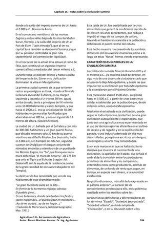 Capítulo 15.- Notas sobre la civilización sumeria
donde a la caída del imperio sumerio de Ur, hacia
el 2.000 a.C., florecería Asiria.
En el somontano meridional de los montes
Zagros y en los valles bajos de los ríos Karkheh y
Karun, floreció, a la caída del imperio de Ur, el
País de Elám ( "país elevado"), que al ser su
capital Susa también se denominó Susiana, y que
por su posición controlaba la gran ruta
septentrional del comercio del lapislázuli.
En el noroeste de la actual Siria estuvo el reino de
Ebla, que constituyó un vigoroso imperio
comercial hacia mediados del tercer milenio a.C.
Durante toda la Edad del Bronce y hasta la caída
del imperio de Ur, Súmer y su civilización
dominaron la vida en Mesopotamia.
La primera ciudad sumeria de la que se tienen
restos arqueológicos es Uruk, situada al final de
la llanura aluvial del Éufrates, en su margen
izquierda y opuesta a Ur y unos 50 km. aguas
arriba de esta, tenía a principios del IV milenio
unos 10.000 habitantes y varios templos, y que
hacia el 2900 a.C. era ya una ciudad de 50.000
habitantes y con murallas fortificadas que
abarcaban unas 500 ha., y con un zigurat de 12
metros de altura. (David Christian).
La ciudad de Ur, bañada por el Éufrates y con más
de 300.000 habitantes y un gran puerto fluvial,
que distaba entonces solo 20 km de su puerto
marítimo en el Golfo Pérsico, fue destruida, hacia
el 2.004 a.C. (en tiempos de Ibbi-Sin, segundo
sucesor de Shulgi) por el ataque conjunto de
nómadas amorritas y elamitas y de un pueblo de
los Montes Zagros, los “Su”,que franquearon su
muro defensivo “el muro de Amurru”, de 275 km
que unía el Tigris y el Éufrates ( según I.M.
Diakonoff, con la ayuda de la resistencia pasiva
de la gran cantidad de esclavos trabajadores del
Templo).
Su destrucción fue lamentada por uno de sus
habitantes de este dramático modo:
"La gran tormenta aúlla en lo alto...
En frente de la tormenta el fuego abrasa;
El pueblo gime...
En sus bulevares, donde celebraban las fiestas,
yacen esparcidos...el pueblo yace en montones...
¡Ay de mi ciudad...ay de mi hogar…¡"
(Traducido de Merle Severy, National Geographic,
May. 1991.)
Esta caída de Ur, fue posibilitada por la crisis
alimenticia que generó la insuficiente crecida de
los ríos en los años precedentes, que redujo o
impidió el riego de los campos de cultivo,
llevando el hambre y la carestía a la población y
debilitando el poder central del estado.
Este hecho muestra la conexión de los cambios
climáticos con los avatares humanos, como a lo
largo de estas “Notas” hemos venido expresando.
CARACTERÍSTICAS GENERALES DE LA
CIVILIZACIÓN SUMERIA
La civilización sumeria floreció durante el IV y el
III milenio a.C., ya en plena Edad del Bronce, en
algo más de una docena de ciudades-estado que
ocuparon la Baja Mesopotamia, y desde las que
impusieron su civilización por toda Mesopotamia
y la extendieron por el Próximo Oriente.
Esta civilización abarcó 1500 años, surgiendo
hacia el 3.500 a.C. a partir de unas bases muy
sólidas establecidas por la población que, desde
milenios antes, ocupaba Mesopotamia.
Mediante el estudio de esta civilización, puede
seguirse todo el proceso productivo de una gran
civilización autosuficiente y exportadora, que
junto con una agricultura muy experimentada en
el uso de técnicas agrarias eficientes en el cultivo
de secano y de regadío y en la explotación del
ganado, y una industria derivada de ella muy
desarrolladas, poseyó una escritura, una lengua,
una religión y un arte muy consolidados.
Es en este marco en el que se halla el criterio
decisivo que muestra el nacimiento de una
civilización, la aparición del Estado, que señala el
umbral de la transición entre los productores
primitivos de alimentos y los campesinos,
entendidos estos como productores, además de
alimentos, de un fondo de renta que pagan, en
trabajo, en especie o en dinero, a la autoridad
establecida.
No profundizaremos, más allá de lo expresado en
el párrafo anterior”, al carecer de los
conocimientos precisos para ello, en la polémica
suscitada entre los eruditos sobre las
características definitorias y diferenciadoras de
los términos "Estado", "Sociedad jerarquizada",
"Sociedad urbana", o el más amplio de
"Civilización", o en su discusión sobre si los
Agricultura 1.0 - Así comienza la Agricultura.
Autor: Álvaro Martínez Álvarez. Dr. Ing. Agrónomo. 104
 