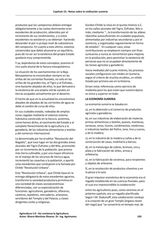 Capítulo 15.- Notas sobre la civilización sumeria
productos que los campesinos debían entregar
obligatoriamente a las castas dominantes eran
excedentes de producción, obtenidos por el
incremento de sus rendimientos, o si estos
excedentes no existieron y se obtenían haciendo
descender el por si ya bajo nivel de subsistencia
del campesino. En cuanto a esto último, estamos
convencidos que debió alcanzarse un equilibrio,
pues de no ser así la existencia del propio Estado
quedaría muy comprometida.
Y ya, bajándonos de estos conceptos, pisemos el
rico suelo aluvial de la llanura mesopotámica.
La situación de los asentamientos en la Baja
Mesopotamia se encontraban siempre en las
orillas de las corrientes fluviales, no solo en las
orillas de los grandes ríos, el Tigris y el Éufrates,
sino bastante alejados de ellos, lo que demuestra
la existencia de una amplia red de canales en
tierras ocupadas actualmente por el desierto.
El hecho de que en la actualidad los encontremos
alejados de alejados de las corrientes de agua se
debe al cambio de curso de ellas.
En sus ciudades-estado, rodeadas de amplias
zonas regadas mediante el extenso sistema
hidráulico construido en la llanura, asistimos,
como hemos dicho, al nacimiento del Estado y al
completo florecimiento de la agricultura y la
ganadería, de las industrias alimentarias y textiles
y del comercio internacional.
La denominada por los eruditos "Revolución del
Regadío", que tuvo lugar en las dos grandes áreas
aluviales del Tigris-Éufrates y del Nilo, promovida
por un incremento de la población, que precisa
más tierra cultivable, y por una mayor eficiencia
en el manejo de los recursos de tierra y agua,
incrementó las cosechas y la población, y aportó
unos excedentes que condujeron a la llamada por
Childe "Revolución Urbana".
Esta “Revolución Urbana”, que Childe basa en la
entrega obligatoria de estos excedentes agrarios,
transformo la sociedad productora primitiva en
una sociedad de clases socioeconómicas
diferenciadas, con su especialización de
funciones: agricultores, ganaderos, alfareros,
canteros, tejedores, mercaderes, artesanos,
servidores del Templo y del Palacio, y clases
dirigentes civiles y religiosas.
Gordon Childe la sitúa en el quinto milenio a.C.
en los valles aluviales del Tigris, Éufrates, Nilo e
Indo, mediante "...la transformación de las aldeas
ribereñas autosuficientes en ciudades populosas,
alimentadas por industrias secundarias y por el
comercio, y organizadas regularmente en forma
de estados". En cualquier caso, estas
contribuciones se emplearon siempre con fines
suntuarios y nunca se reinvirtieron para mejoras
en la producción, pero permitían la existencia de
personas que no se ocupaban directamente de
las tareas agrícolas y ganaderas.
Hacia mediados del cuarto milenio, los procesos
sociales configuraron con nitidez en Sumeria,
según el criterio de muchos eruditos, un sólido
Estado por primera vez en la Historia.
Sirvan estas referencias como ejercicio de
modestia para los que creen que nuestra época
es única y superior en todo.
LA ECONOMÍA SUMERIA
La economía sumeria se basaba en:
a), en la obtención y el comercio de productos
agrícolas y ganaderos;
b), en sus industrias de elaboración de materias
primas alimenticias y textiles, quesos, mantecas,
cervezas, vinos, licores, condimentos, medicinas,
e industrias textiles del fieltro, lana, lino y cueros,
y de la madera;
c), en la industria de la madera y cañas y de la
construcción de casas, mobiliario y barcas;
d), en la metalurgia de cobres, bronces, oro y
plata y la fabricación de útiles, armas y
orfebrería;
e), en la fabricación de cerámica, para recipientes
y objetos de artesanía.
f), en la recolección de productos silvestres y en
la pesca y la caza.
El gran impulsor económico de la economía era el
regadío establecido en las cuencas fluviales, para
el cual era imprescindible la colaboración
entre los agricultores pues, como veremos en el
próximo capítulo, era un regadío planificado.
Según I.M. Diakonoff, esta colaboración condujo
a la creación de un gran Templo (órgano rector
del riego) que “se convertiría en templo real, de
Agricultura 1.0 - Así comienza la Agricultura.
Autor: Álvaro Martínez Álvarez. Dr. Ing. Agrónomo. 105
 