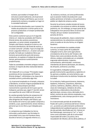 Capítulo 15.- Notas sobre la civilización sumeria
esclavos, que estaban al margen de la
estructura social tradicional, y b) el personal
laboral del Templo y del Palacio, que no eran
propiamente esclavos y ocupaban un lugar en
la sociedad tradicional.
4) Los elementos desclasados, que ni poseen los
medios de producción ni toman parte en los
procesos productivos: el lumpen-proletariado
de la antigüedad.
Estos autores sostienen que ya en el segundo
milenio a.C. todas las sociedades del Próximo
Oriente tenían dos sectores económicos
separados: un sector estatal, propiedad del
Templo y del Palacio, basado en la tierra y con
funciones distributivas y de fondo de reserva, y
un sector comunal - privado. Y que a lo largo del
tercer y segundo milenio a.C., el sector comunal -
privado, formado por ciudadanos libres que
tomaron personalmente parte del proceso
productivo, sin explotar el trabajo de esclavos y
siervos, permanecieron numéricamente
predominantes.
Todas las sociedades orientales antiguas incluían
esclavos, la mayoría de ellos realizando labores
en el hogar.
I.M. Diakonoff, en su ensayo “Principales rasgos
económicos de las monarquías del Próximo
Oriente Antiguo”, refiriéndose a las clases de la
sociedad sumeria, profundiza algo más:
a), el personal empleado en el templo, artesanos
y labradores, no tenían ninguna propiedad de los
medios de producciónpero percibían
racionamiento o parcelas de tierra para que las
trabajaran, parcelas que, según P. Garrelli, tenían
una superficie de unos 3.500 m2 (35 áreas).
b), existían grandes familias de campesinos (el
clan o la extensa familia patriarcal), así como
altos dirigentes del Templo y del Palacio, que
eran dueños de la tierra y que podían comprarla y
venderla, y que, aparentemente, tenían clientes y
personal que no era libre y que trabajaba para
ellos;
c), campesinos que trabajaban las tierras
comunales y particulares, que formaban la
comunidad rural y que eran hombres libres
durante el tercero y el segundo milenio a.C.;
d), esclavos y esclavas, así como profesionales
que no poseían medios de producción y que
podían pertenecer al templo o a los particulares y
podían ser objeto de compra y venta.
Durante los primeros estados-templo de Sumer,
se empleaba a los esclavos en talleres de tejidos,
jardinería, etc. Sin embargo, la mayor parte de los
trabajadores eran personas libres al servicio del
Templo, del que recibían racionamiento o
parcelas de tierra.
Estos grupos de población, clases o estamentos
socioeconómicos, los volveremos a encontrar,
como no podía ser de otra forma, en el Egipto
faraónico.
Una vez consolidadas las ciudades-estado
sumerias, la mayor parte de la población
trabajaba la tierra, bien como agricultores
arrendatarios de las tierras del Templo o del
Palacio, bien como servidores de ellos. Estos
últimos, estaban controlados por un completo
engranaje administrativo: inspector,
contramaestre, administrador, numerosos
intendentes de obreros (de bueyes, de catastro,
de almacén), archiveros y escribas.
En la ganadería, trabajaban pastores con el
ganado trashumante y guardianes y vigilantes en
los apriscos y establos, así como lecheros, que
distribuían la leche entre los distintos Templos de
la ciudad.
En la industria, había guarnicioneros, bataneros,
tejedores, tintoreros, carpinteros, ebanistas,
canteros, ladrilleros, albañiles, alfareros, varias
clases de metalúrgicos, talladores de sellos,
perfumistas y elaboradores de productos
agrícolas (pan, cerveza, vinos y derivados de la
leche), muchos de estos últimos empleados, muy
probablemente, solo a tiempo parcial en estos
menesteres.
En el denominado periodo de Jemdet Nasr,
finales del cuarto y comienzos del tercer milenio
a.C., ya existía una administración profesional
independiente de la población general. Los textos
de este periodo, descifrados por A.A. Vaiman en
San Petersburgo, mencionan al “en”, o “ensi”,
como sumo sacerdote y jefe de la comunidad
responsable del orden y la justicia, de la
recaudación de tributos y de las obras públicas, al
Agricultura 1.0 - Así comienza la Agricultura.
Autor: Álvaro Martínez Álvarez. Dr. Ing. Agrónomo. 107
 