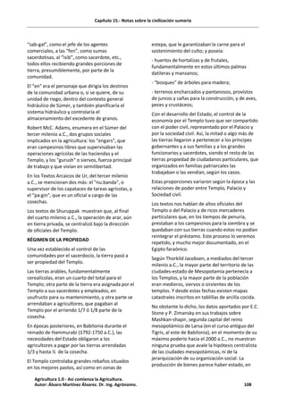 Capítulo 15.- Notas sobre la civilización sumeria
“sab-gal”, como el jefe de los agentes
comerciales, a las “fen”, como sumas
sacerdotisas, al “isib”, como sacerdote, etc.,
todos ellos recibiendo grandes porciones de
tierra, presumiblemente, por parte de la
comunidad.
El "en" era el personaje que dirigía los destinos
de la comunidad urbana o, si se quiere, de su
unidad de riego, dentro del contexto general
hidráulico de Súmer, y también planificaría el
sistema hidráulico y controlaría el
almacenamiento del excedente de granos.
Robert McC. Adams, enumera en el Súmer del
tercer milenio a.C., dos grupos sociales
implicados en la agricultura: los "engars", que
eran campesinos libres que supervisaban las
operaciones agrícolas de las haciendas y el
Templo, y los "gurush" o siervos, fuerza principal
de trabajo y que vivían en semilibertad.
En los Textos Arcaicos de Ur, del tercer milenio
a.C., se mencionan dos más: el "nu.banda", o
supervisor de los capataces de tareas agrícolas, y
el "pa:gin", que es un oficial a cargo de las
cosechas.
Los textos de Shuruppak muestran que, al final
del cuarto milenio a.C., la operación de arar, aún
en tierra privada, se centralizó bajo la dirección
de oficiales del Templo.
RÉGIMEN DE LA PROPIEDAD
Una vez establecido el control de las
comunidades por el sacerdocio, la tierra pasó a
ser propiedad del Templo.
Las tierras arables, fundamentalmente
cerealícolas, eran un cuarto del total para el
Templo; otra parte de la tierra era asignada por el
Templo a sus sacerdotes y empleados, en
usufructo para su mantenimiento, y otra parte se
arrendaban a agricultores, que pagaban al
Templo por el arriendo 1/7 ó 1/8 parte de la
cosecha.
En épocas posteriores, en Babilonia durante el
reinado de Hammurabi (1792-1750 a.C.), las
necesidades del Estado obligaron a los
agricultores a pagar por las tierras arrendadas
1/3 y hasta ½ de la cosecha.
El Templo controlaba grandes rebaños situados
en los mejores pastos, así como en zonas de
estepa, que le garantizaban la carne para el
sostenimiento del culto; y poseía:
- huertos de hortalizas y de frutales,
fundamentalmente en estos últimos palmas
datileras y manzanos;
- "bosques" de árboles para madera;
- terrenos encharcados y pantanosos, provistos
de juncos y cañas para la construcción, y de aves,
peces y crustáceos;
Con el desarrollo del Estado, el control de la
economía por el Templo tuvo que ser compartido
con el poder civil, representado por el Palacio y
por la sociedad civil. Así, la mitad o algo más de
las tierras llegaron a pertenecer a los príncipes
gobernantes y a sus familias y a los grandes
funcionarios y sacerdotes, siendo el resto de las
tierras propiedad de ciudadanos particulares, que
organizados en familias patriarcales las
trabajaban o las vendían, según los casos.
Estas proporciones variaron según la época y las
relaciones de poder entre Templo, Palacio y
Sociedad civil.
Los textos nos hablan de altos oficiales del
Templo o del Palacio y de ricos mercaderes
particulares que, en los tiempos de penuria,
prestaban a los campesinos para la siembra y se
quedaban con sus tierras cuando estos no podían
reintegrar el préstamo. Este proceso lo veremos
repetido, y mucho mejor documentado, en el
Egipto faraónico.
Según Thorkild Jacobsen, a mediados del tercer
milenio a.C., la mayor parte del territorio de las
ciudades-estado de Mesopotamia pertenecía a
los Templos, y la mayor parte de la población
eran medieros, siervos o sirvientes de los
templos. Y desde estas fechas existen mapas
catastrales inscritos en tablillas de arcilla cocida.
No obstante lo dicho, los datos aportados por E.C.
Stone y P. Zimansky en sus trabajos sobre
Mashkan-shapir, segunda capital del reino
mesopotámico de Larsa (en el curso antiguo del
Tigris, al este de Babilonia), en el momento de su
máximo poderío hacia el 2000 a.C., no muestran
ninguna prueba que avale la hipótesis centralista
de las ciudades mesopotámicas, ni de la
jerarquización de su organización social. La
producción de bienes parece haber estado, en
Agricultura 1.0 - Así comienza la Agricultura.
Autor: Álvaro Martínez Álvarez. Dr. Ing. Agrónomo. 108
 