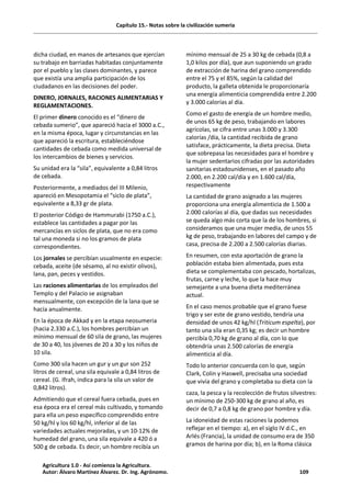 Capítulo 15.- Notas sobre la civilización sumeria
dicha ciudad, en manos de artesanos que ejercían
su trabajo en barriadas habitadas conjuntamente
por el pueblo y las clases dominantes, y parece
que existía una amplia participación de los
ciudadanos en las decisiones del poder.
DINERO, JORNALES, RACIONES ALIMENTARIAS Y
REGLAMENTACIONES.
El primer dinero conocido es el “dinero de
cebada sumerio”, que apareció hacia el 3000 a.C.,
en la misma época, lugar y circunstancias en las
que apareció la escritura, estableciéndose
cantidades de cebada como medida universal de
los intercambios de bienes y servicios.
Su unidad era la “sila”, equivalente a 0,84 litros
de cebada.
Posteriormente, a mediados del III Milenio,
apareció en Mesopotamia el “siclo de plata”,
equivalente a 8,33 gr de plata.
El posterior Código de Hammurabi (1750 a.C.),
establece las cantidades a pagar por las
mercancías en siclos de plata, que no era como
tal una moneda si no los gramos de plata
correspondientes.
Los jornales se percibían usualmente en especie:
cebada, aceite (de sésamo, al no existir olivos),
lana, pan, peces y vestidos.
Las raciones alimentarias de los empleados del
Templo y del Palacio se asignaban
mensualmente, con excepción de la lana que se
hacía anualmente.
En la época de Akkad y en la etapa neosumeria
(hacia 2.330 a.C.), los hombres percibían un
mínimo mensual de 60 sila de grano, las mujeres
de 30 a 40, los jóvenes de 20 a 30 y los niños de
10 sila.
Como 300 sila hacen un gur y un gur son 252
litros de cereal, una sila equivale a 0,84 litros de
cereal. (G. Ifrah, indica para la sila un valor de
0,842 litros).
Admitiendo que el cereal fuera cebada, pues en
esa época era el cereal más cultivado, y tomando
para ella un peso específico comprendido entre
50 kg/hl y los 60 kg/hl, inferior al de las
variedades actuales mejoradas, y un 10-12% de
humedad del grano, una sila equivale a 420 ó a
500 g de cebada. Es decir, un hombre recibía un
mínimo mensual de 25 a 30 kg de cebada (0,8 a
1,0 kilos por día), que aun suponiendo un grado
de extracción de harina del grano comprendido
entre el 75 y el 85%, según la calidad del
producto, la galleta obtenida le proporcionaría
una energía alimenticia comprendida entre 2.200
y 3.000 calorías al día.
Como el gasto de energía de un hombre medio,
de unos 65 kg de peso, trabajando en labores
agrícolas, se cifra entre unas 3.000 y 3.300
calorías /día, la cantidad recibida de grano
satisface, prácticamente, la dieta precisa. Dieta
que sobrepasa las necesidades para el hombre y
la mujer sedentarios cifradas por las autoridades
sanitarias estadounidenses, en el pasado año
2.000, en 2.200 cal/día y en 1.600 cal/día,
respectivamente
La cantidad de grano asignado a las mujeres
proporciona una energía alimenticia de 1.500 a
2.000 calorías al día, que dadas sus necesidades
se queda algo más corta que la de los hombres, si
consideramos que una mujer media, de unos 55
kg de peso, trabajando en labores del campo y de
casa, precisa de 2.200 a 2.500 calorías diarias.
En resumen, con esta aportación de grano la
población estaba bien alimentada, pues esta
dieta se complementaba con pescado, hortalizas,
frutas, carne y leche, lo que la hace muy
semejante a una buena dieta mediterránea
actual.
En el caso menos probable que el grano fuese
trigo y ser este de grano vestido, tendría una
densidad de unos 42 kg/hl (Triticum espelta), por
tanto una sila eran 0,35 kg; es decir un hombre
percibía 0,70 kg de grano al día, con lo que
obtendría unas 2.500 calorías de energía
alimenticia al día.
Todo lo anterior concuerda con lo que, según
Clark, Colin y Haswell, precisaba una sociedad
que vivía del grano y completaba su dieta con la
caza, la pesca y la recolección de frutos silvestres:
un mínimo de 250-300 kg de grano al año, es
decir de 0,7 a 0,8 kg de grano por hombre y día.
La idoneidad de estas raciones la podemos
reflejar en el tiempo: a), en el siglo IV d.C., en
Arlés (Francia), la unidad de consumo era de 350
gramos de harina por día; b), en la Roma clásica
Agricultura 1.0 - Así comienza la Agricultura.
Autor: Álvaro Martínez Álvarez. Dr. Ing. Agrónomo. 109
 
