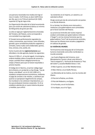 Capítulo 15.- Notas sobre la civilización sumeria
una persona necesitaba tres modios de trigo al
mes (1 modio = 8,75 litros), es decir 0,875 litros
por día, que si era Triticum aestivum (d= 0,82)
suponían 0,7 kg de trigo al día.
(La Organización Mundial de la Salud recomienda
para una ración de subsistencia básica un mínimo
de 450 gramos de grano por día).
La vida se regía por reglamentaciones emanadas
del Templo y del Palacio, como corresponde a
una sociedad muy organizada.
El Templo tenía perfectamente regulados los
cultos y ceremonias, que incluían, como ofrendas,
ganado y gran variedad de productos vegetales y
animales, tanto crudos como elaborados: granos,
lana, cerveza, vino, aceite, etc.
Como muestra de las reglamentaciones que
afectaban a la vida agrícola, basten las siguientes:
Hacia el 2.350 a.C., el rey de Lagash, Uruinimgina,
ordenó medidas sobre el esquileo de carneros y
ovejas: prohibió llevar obligatoriamente las
ovejas a Palacio para que no fuesen esquiladas a
precios injustos.
El Código de Ur-Nammu, el primer código legal
de la Historia, en verdad de su hijo Shulgi, "rey de
Súmer y de Akkad", en Ur (2.112-2.095 a.C.),
establece compensaciones económicas, mediante
el pago de cereales o de metales, a satisfacer por
quienes se apropiasen ilegalmente de campos,
los inundasen o los volviesen improductivos, y a
los que produjesen lesiones corporales. En él se
establece además de un nuevo sistema de pesas
y medidas, que unificó
las existentes en el imperio, un catastro y un
calendario oficial.
Shulgi construyó vías de comunicación con postas
a un día de distancia.
En su tiempo, los tributos eran mensuales y
rotatorios y los gobernadores eran controlados
por el Gran Canciller del Palacio.
Las provincias limítrofes del núcleo imperial
estaban controladas por gobernadores militares
(“shagin”), con las mismas funciones que los
gobernadores (“ensi”) de las provincias centrales,
salvo que los tributos eran anuales y pagaderos
en cabezas de ganado.
SU VISIÓN DEL MUNDO.
Terminaremos este bosquejo de la Civilización
Sumeria mostrando como ellos nombraban su
mundo conocido:
- Las Cuatro Regiones del Universo, eran:
Mesopotamia ( Sumer y Acad, esta última la
“tierra esteparia”), Península de Anatolia (o “País
del Cobre”), Levante Mediterráneo e Irán.
- El Mar Superior, era el Mar Mediterráneo.
- El Mar Inferior, era el Golfo Pérsico.
- Las Montañas de los Cedros, eran los montes del
Líbano.
- El País de la Piedras, era Omán.
- El País del Alabastro, era Egipto.
- El río Puraltu, era el río Eufrates.
- El río Idiqlet, era el río Tigris.
Agricultura 1.0 - Así comienza la Agricultura.
Autor: Álvaro Martínez Álvarez. Dr. Ing. Agrónomo. 110
 