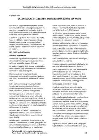 Capítulo 16.- La Agricultura en la Edad del Bronce Sumeria: cultivo con arado
Capítulo 16.-
LA AGRICULTURA EN LA EDAD DEL BRONCE SUMERIA: CULTIVO CON ARADO
El cultivo de las plantas en la Edad del Bronce
sumeria, debido a los útiles agrícolas que en ella
aparecen y que ya hemos analizado, pasa de
estar basado únicamente en el trabajo humano a
hacerlo en el trabajo humano y animal.
A partir de la aparición de la rueda y del arado,
hacia el 4.000 a.C., los animales domésticos,
bueyes, vacas, asnos y, en menor medida,
onagros, arrastran carros y carretas de dos y de
cuatro ruedas, y los bovinos tiran de los arados
de madera.
LAS PLANTAS CULTIVADAS
Alimenticias y textiles
Los cereales siguieron constituyendo la base de la
alimentación humana y animal, siendo el más
cultivado la cebada, seguida del trigo.
En las áreas regadas de la llanura, la cebada fue
desplazando al trigo a medida que aumentaba la
salinidad de los suelos regados.
El centeno, tercer cereal en orden de
importancia, seguiría cultivándose en las áreas
más frías y de suelos más pobres de las tierras
altas.
Entre las leguminosas grano, se cultivaban
lentejas, garbanzos, guisantes, almortas,
altramuces y gran número de vicias, como las
vezas, algarrobas, alverjas, yeros y habas.
Como oleaginosas, se cultivaba el sésamo y,
quizá, el lino. El sésamo, al ser un cultivo de
verano, se introdujo en la rotación de cultivos a
partir del II milenio, haciendo más productivo el
regadío. Los aceites de olivo y de cedro, utilizados
por los sumerios, provenían de los olivos y cedros
del Levante y de Anatolia.
La planta textil era el lino, cultivado en los
regadíos de la llanura sur y en las zonas no
regadas, pero con suficiente pluviometría, al
norte de ella.
La horticultura estuvo muy desarrollada en los
huertos y jardines de las ciudades, protegidos por
cortavientos de árboles y por cercas, cultivándose
leguminosas y hortalizas, que se regaban por
surcos o por inundación, como se relata en el
mito de " Inanna y Shukallituda o el pecado
mortal del jardinero" (S.N. Kramer).
Se cultivaban numerosas especies del género
Brassica de las Crucíferas (col, coliflor, repollo,
berza, nabo, berro, rábano, mostaza, etc.), siendo
las coles las de cultivo más antiguo.
Del género Allium de las Liliáceas, se cultivaban
cebollas y cebolletas, ajos, puerros y cebollinos.
Las cucurbitáceas cultivadas pertenecían a los
géneros Cucumis (melones y pepinos) y Citrullus
(sandías), y alguna especie del género Cucurbita
(calabaza).
Entre las Compuestas, se cultivaba la lechuga y,
quizá, también la escarola.
Para vino y aguardientes se cultivaba la viña (en
parral) y, sobre todo, la palmera datilera.
Entren los frutales hay que citar, además de la
palmera datilera, que era el frutal más
importante y cuyo fruto formaba parte de la
dieta usual, al manzano, vid, morera, higuera,
granado, níspero, peral, ciruelo, melocotonero,
almendro, albaricoquero, cerezo y guindo.
Farmacopea, cosméticos y otros
Para la preparación de las medicinas, la
farmacopea sumeria acudió tanto a las plantas
como a los minerales (cloruro sódico y nitrato
potásico) y al reino animal (leche y lana).
Entre las plantas cultivadas para condimentos y
medicinas (en infusiones, ungüentos y
cataplasmas) merecen destacarse las siguientes:
azafrán, mostaza, casia, mirto, asafétida, hisopo,
culantro, tomillo, que se complementaban con
las silvestres, comino, achicoria, menta, palo
dulce, adormidera, tamarisco y frutos del enebro.
También se empleaban para estos fines diversas
semillas, frutos, raíces y cortezas de árboles
como el sauce, peral, abeto, higuera y palmera
datilera.
Según dice Lonnelle Aikman (Nat. Geographic
Sept.1974), los solventes utilizados eran agua,
Agricultura 1.0 - Así comienza la Agricultura.
Autor: Álvaro Martínez Álvarez. Dr. Ing. Agrónomo. 111
 