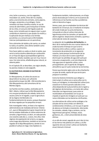 Capítulo 16.- La Agricultura en la Edad del Bronce Sumeria: cultivo con arado
vino, leche o cerveza y, con los vegetales,
mezclaban cal, aceite, limos del río y tejidos,
pelos y excrementos de animales, como pájaros,
tortugas, serpientes y murciélagos. Como
remedios con base científica reseña: el uso de
vainas de adormidera, para tranquilizar el llanto
de los niños; el consumo del hígado asado de
buey, como remedio para la ceguera (por su gran
contenido en vitamina A, que ayuda a la visión); y
la aplicación de pan mohoso a las heridas
purulentas y su consumo para enfermedades
internas (anticipándose así a la penicilina).
Para colorantes de tejidos y de cueros, se usaban
la rubia y el azafrán, este último también como
colorante de alimentos.
Para hacer jabón se usaba un álcali en polvo, que
sería la ceniza alcalina obtenida por combustión
en un hoyo de alguna quenopodiácea (géneros
Salicornia, Salsola, Suaeda), que son muy ricas en
sosa. Con esta ceniza, añadiendo grasa natural, se
obtenía jabón.
En el Capítulo 29, se describen, con algún detalle,
las plantas citadas en este epígrafe.
EL CULTIVO EN EL SECANO O CULTIVO DE
TEMPORAL
En Mesopotamia, el cultivo de secano se
desarrolló en las áreas con suficiente
pluviometría (mayor de 200 - 250 mm/año) de la
Alta Mesopotamia y del somontano de los
Montes Zagros.
Las fuentes escritas acadias, analizadas por R.
McC. Adams, indican que la Alta Mesopotamia
era una gran productora de cebada, tanto en el
secano como en el regadío, y que la agricultura
de las Zagros meridionales era
fundamentalmente de secano, aunque disponían
de áreas regadas por los pequeños arroyos.
Este investigador indica, en base a los registros
administrativos de mediados del tercer milenio
a.C., que en Mesopotamia la gran mayoría de las
tierras estaban dedicadas al cultivo extensivo de
cereales y leguminosas, es decir, en cada parcela
una cosecha cada dos o, a veces, tres años. Este
régimen de explotación de la tierra, se seguía,
como luego describiremos, también en las tierras
regadas de la Baja Mesopotamia, donde no era
posible el cultivo sin riego. Esta hipótesis la
fundamenta también, indirectamente, en el bajo
precio alcanzado por la tierra y en la ausencia de
referencias en las fuentes escritas a problemas
sobre el derecho al agua.
Vemos, pues, que se empleaban las técnicas del
barbecho bi ó trianual, eso sí mediante el empleo
del arado tirado por la yunta de bovinos,
incluyendo en ellas el cultivo intercalar de
leguminosas entre los cereales y el aporte del
abono orgánico: deyecciones animales y quema y
enterrado de restos de cosechas.
La adopción de las prácticas del barbecho, es
decir de la realización de una o varias labores de
arado durante el tiempo en que la tierra
descansa entre cultivo y cultivo, supone un
incremento de producción en la siguiente
cosecha, tanto porque la eliminación de las
malezas y la rotura de la costra superficial
disminuyen las pérdidas de agua del suelo por
consumo y evaporación, y así este dispone de
más agua para el siguiente cultivo, como
principalmente por el aporte de nitrógeno
atmosférico que el suelo recibe de las tormentas.
Parece que durante siglos solo se dio al barbecho
un pase de arado, aparte del que servía para
preparar la siembra.
Como los factores limitantes que obligan a
interrumpir el cultivo uno o varios años son la
lluvia y el nitrógeno, la intensidad del cultivo (una
cosecha en la misma parcela cada dos o tres
años) dependía de la pluviométrica de la región y
del régimen de tormentas, y no tanto del cultivo
intercalar con leguminosas, pues estas se
recolectaban arrancándolas con lo que se
impedía el aporte de nitrógeno al suelo por sus
raíces infectadas con las bacterias nitrificantes.
Las alternativas de cultivo serían análogas a las
actuales de las zonas áridas con idénticos
condicionantes climáticos, y en las que el aporte
de abonos es limitado o inexistente: alternando
los cereales, cebada, trigo y centeno, con las
leguminosas para grano, lentejas, vezas,
garbanzos, etc., o bien prescindiendo de estas
últimas:
a) un año de cereal, seguido de uno ó dos (o tres
en las tierras más pobres) sin cultivo, y al año
siguiente otra vez cereal: cultivo con barbecho
anual, bianual o trianual.
Agricultura 1.0 - Así comienza la Agricultura.
Autor: Álvaro Martínez Álvarez. Dr. Ing. Agrónomo. 112
 