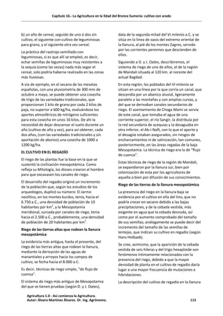 Capítulo 16.- La Agricultura en la Edad del Bronce Sumeria: cultivo con arado
b) un año de cereal, seguido de uno ó dos sin
cultivo, el siguiente con cultivo de leguminosas
para grano, y el siguiente otra vez cereal.
La práctica del rastrojo semillado con
leguminosas, si es que allí se empleó, es decir,
echar semillas de leguminosas muy resistentes a
la sequía (como las vezas) nada más segar el
cereal, solo podría haberse realizado en las zonas
más lluviosas.
A vía de ejemplo, en el secano de las mesetas
españolas, con una pluviometría de 300 mm de
octubre a mayo, se puede obtener una cosecha
de trigo de las variedades tradicionales, que
proporcionan 1 kilo de grano por cada 2 kilos de
paja, no superior a 600 kg/ha, evaluándose los
aportes atmosféricos de nitrógeno suficientes
para esta cosecha en unos 16 kilos. De ahí la
necesidad de dejar descansar el suelo durante un
año (cultivo de año y vez), para así obtener, cada
dos años, (con las variedades tradicionales y sin
aportación de abonos) una cosecha de 1000 a
1200 kg/ha.
EL CULTIVO EN EL REGADÍO
El riego de las plantas fue la base en la que se
sustentó la civilización mesopotámica. Como
refleja su Mitología, los dioses crearon al hombre
para que excavasen los canales de riego.
El desarrollo del regadío originó un incremento
de la población que, según los estudios de los
arqueólogos, duplicó su número: El Jarmo
neolítico, en los montes kurdos, tenía, hacia el
6.750 a.C., una densidad de población de 10
habitantes por km2
, y la Mesopotamia
meridional, surcada por canales de riego, tenía
hacia el 2.500 a.C., probablemente, una densidad
de población de 20 habitantes por km2
.
Riego de las tierras altas que rodean la llanura
mesopotámica
La evidencia más antigua, hasta el presente, del
riego de las tierras altas que rodean la llanura,
mediante la derivación de las aguas de
manantiales y arroyos hacia los campos de
cultivo, se fecha hacia el 8.000 a.C.
Es decir, técnicas de riego simple, "de flujo de
cuenca".
El sistema de riego más antiguo de Mesopotamia
del que se tienen pruebas (según D. y J. Oates),
data de la segunda mitad del VI milenio a.C. y se
sitúa en la línea de oasis del extremo oriental de
la llanura, al pié de los montes Zagros, servido
por las corrientes perennes que descienden de
ellos.
Siguiendo a D. y J. Oates, describiremos, el
sistema de riego de uno de ellos, el de la región
de Mandali situada al 120 km. al noreste del
actual Bagdad.
En esta región, los poblados del VI milenio se
sitúan en una línea por la que corría un canal, que
descendía por un abanico aluvial, ligeramente
paralelo a las montañas y con amplias curvas, y
del que se derivaban canales secundarios de
riego. El asentamiento de Choga Mami se servía
de este canal, que tomaba el agua de una
corriente superior, el río Sangir, la distribuía por
la red secundaria de acequias y la desaguaba en
otra inferior, el Ab-i-Naft, con lo que el aporte y
el desagüe estaban asegurados, sin riesgos de
encharcamientos ni de salinización, tan comunes,
posteriormente, en las áreas regadas de la baja
Mesopotamia. La técnica de riego era la de “flujo
de cuenca”.
Estas técnicas de riego de la región de Mandali,
se expandieron por la llanura sur, bien por
colonización de esta por los agricultores de
aquella o bien por difusión de sus conocimientos.
Riego de las tierras de la llanura mesopotámica
La presencia del riego en la llanura baja se
evidencia por el cultivo en ella del lino, que no
podría crecer en secano debido a las bajas
precipitaciones, y de la cebada vestida, más
exigente en agua que la cebada desnuda, así
como por el aumento comprobado del tamaño
de sus semillas; análogamente se puede decir del
incremento del tamaño de las semillas de
lentejas, que indican su cultivo en regadío (según
Hans Helbaek).
Se cree, asimismo, que la aparición de la cebada
vestida de seis hileras y del trigo hexaploide son
fenómenos íntimamente relacionados con la
presencia del riego, debido a que la mayor
densidad de planta en el cultivo de regadío daría
lugar a una mayor frecuencia de mutaciones e
hibridaciones.
La descripción del cultivo de regadío en la llanura
Agricultura 1.0 - Así comienza la Agricultura.
Autor: Álvaro Martínez Álvarez. Dr. Ing. Agrónomo. 113
 