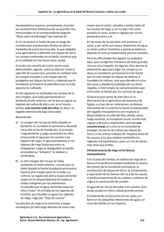Capítulo 16.- La Agricultura en la Edad del Bronce Sumeria: cultivo con arado
mesopotámica requiere, previamente, recordar
las características hidráulicas de sus grandes ríos,
mencionadas en el correspondiente epígrafe
“Nota sobre la hidrología” del Capítulo 6º.
En él, se recalcó el hecho de que el riesgo de
inundaciones primaverales (finales de abril a
mediados de junio) era muy alto, lo que obligaba
a los agricultores a defender con diques de tierra
sus campos sembrados en el otoño, mientras que
en la otoñada los ríos llevan poco caudal.
El modo más sencillo de luchar contra estas
adversidades, vigente, como ya dijimos, hasta el
siglo XIX de nuestra Era, consistía en sembrar solo
los campos situados a una margen del río,
protegidos por diques de tierra, y dejando que la
inundación primaveral se extendiera por la orilla
opuesta no cultivada
Al año siguiente se sembraban los campos de la
otra margen, que había permanecido en
barbecho el año anterior, con lo que se seguía un
régimen de cultivo de año y vez: en el mismo
predio, una cosecha cada dos años, es decir, un
regadío extensivo de baja intensidad.
Resumiendo:
a) La margen del río que se había dejado en
barbecho se inundaba en primavera, llevando
hacia ella la fuerte inundación, al principio
irregularmente y luego, avanzados los años,
encauzando el agua por los canales a los
tablares de riego. El agua permanecía en los
tablares de riego hasta que estos se
empaparan, luego se desaguaban y cuando
alcanzaban su “tempero” se alzaban y
sembraban.
b) La otra margen del río que se había
sembrado el otoño anterior, una vez que se
había llevado la fuerte inundación primaveral
hacia la otra margen para no inundar sus
cultivos, se regaba (de abril a mayo) abriendo
zanjas en los diques (bancos) formados en
ambas márgenes por los sedimentos
arrastrados por el agua, abriendo zanjas en
ellos (“rotos” en el habla de los regantes de
Castilla), que llevaban el agua a los tablares
de riego: riego por “flujo de cuenca”.
Las parcelas de riego eran estrechos y largos
rectángulos (el lado largo decenas de veces más
mayor que el corto), situados a ambos lados de
los canales de riego y con su lado más corto
paralelo al canal, aradas y regadas por surcos
perpendiculares a él.
En las zonas de las parcelas más próximas al
canal, y por tanto con mayor disposición de agua,
se solían cultivar hortalizas y palmeras datileras,
dejando el resto principalmente para los cereales.
Pero las dificultades del regadío no acababan
aquí, pues el régimen hidráulico de estos grandes
ríos era muy irregular: en algunos años apenas se
disponía de agua para regar los campos y, en
otros, la inundación primaveral era tan fuerte
que no solo rompía los diques de defensa e
inundaba los cultivos, sino que alteraba el curso
del cauce y alejaba los poblados de sus áreas
regadas, e interrumpía las comunicaciones que
entre ellos se hacían por los caminos de agua.
Al basarse gran parte de este libro en la
descripción de la agricultura de Sumeria y de
Egipto, y a fuer de ser reiterativos, se deduce
claramente de lo anterior la menor productividad
del regadío mesopotámico con respecto al
desarrollado en el valle del Nilo, donde, como
luego veremos, la inundación anual, mucho más
regular y de julio a septiembre, permite una
cosecha anual, así como la no necesidad de
proteger las tierras de cultivo con diques de
tierra, ni los arduos trabajos de limpieza anual de
los cauces, a los que estaban sometidos los
regantes mesopotámicos, pues sus ríos arrastran
más limos que el Nilo.
Infraestructuras de riego en la llanura
mesopotámica
Con el paso del tiempo, el sistema de riego de la
llanura fue perfeccionándose mediante la mejora
del control de la inundación primaveral, la
construcción de diques de tierra, la conservación
y reparación de los bancos del río y de los cauces,
el perfeccionamiento de las cubetas o tablares de
riego y la construcción de canales.
El agua de los ríos se derivaba a los canales, bien
desde azudes en ellos o desde grandes presas.
El material de construcción era las cañas y el
barro en las pequeñas retenciones de agua y el
muro de ladrillo en las mayores.
Agricultura 1.0 - Así comienza la Agricultura.
Autor: Álvaro Martínez Álvarez. Dr. Ing. Agrónomo. 114
 