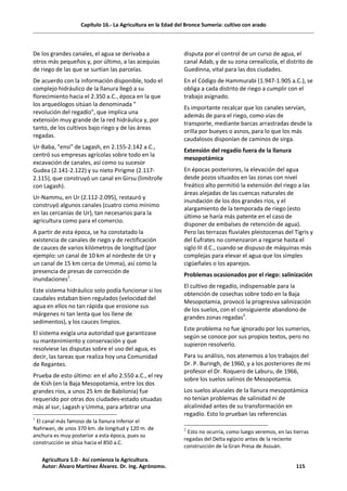 Capítulo 16.- La Agricultura en la Edad del Bronce Sumeria: cultivo con arado
De los grandes canales, el agua se derivaba a
otros más pequeños y, por último, a las acequias
de riego de las que se surtían las parcelas.
De acuerdo con la información disponible, todo el
complejo hidráulico de la llanura llegó a su
florecimiento hacia el 2.350 a.C., época en la que
los arqueólogos sitúan la denominada "
revolución del regadío", que implica una
extensión muy grande de la red hidráulica y, por
tanto, de los cultivos bajo riego y de las áreas
regadas.
Ur-Baba, "ensi" de Lagash, en 2.155-2.142 a.C.,
centró sus empresas agrícolas sobre todo en la
excavación de canales, así como su sucesor
Gudea (2.141-2.122) y su nieto Pirigme (2.117-
2.115), que construyó un canal en Girsu (limítrofe
con Lagash).
Ur-Nammu, en Ur (2.112-2.095), restauró y
construyó algunos canales (cuatro como mínimo
en las cercanías de Ur), tan necesarios para la
agricultura como para el comercio.
A partir de esta época, se ha constatado la
existencia de canales de riego y de rectificación
de cauces de varios kilómetros de longitud (por
ejemplo: un canal de 10 km al nordeste de Ur y
un canal de 15 km cerca de Umma), así como la
presencia de presas de corrección de
inundaciones1
.
Este sistema hidráulico solo podía funcionar si los
caudales estaban bien regulados (velocidad del
agua en ellos no tan rápida que erosione sus
márgenes ni tan lenta que los llene de
sedimentos), y los cauces limpios.
El sistema exigía una autoridad que garantizase
su mantenimiento y conservación y que
resolviese las disputas sobre el uso del agua, es
decir, las tareas que realiza hoy una Comunidad
de Regantes.
Prueba de esto último: en el año 2.550 a.C., el rey
de Kish (en la Baja Mesopotamia, entre los dos
grandes ríos, a unos 25 km de Babilonia) fue
requerido por otras dos ciudades-estado situadas
más al sur, Lagash y Umma, para arbitrar una
1
El canal más famoso de la llanura inferior el
Nahrwan, de unos 370 km. de longitud y 120 m. de
anchura es muy posterior a esta época, pues su
construcción se sitúa hacia el 850 a.C.
disputa por el control de un curso de agua, el
canal Adab, y de su zona cerealícola, el distrito de
Guedinna, vital para las dos ciudades.
En el Código de Hammurabi (1.947-1.905 a.C.), se
obliga a cada distrito de riego a cumplir con el
trabajo asignado.
Es importante recalcar que los canales servían,
además de para el riego, como vías de
transporte, mediante barcas arrastradas desde la
orilla por bueyes o asnos, para lo que los más
caudalosos disponían de caminos de sirga.
Extensión del regadío fuera de la llanura
mesopotámica
En épocas posteriores, la elevación del agua
desde pozos situados en las zonas con nivel
freático alto permitió la extensión del riego a las
áreas alejadas de las cuencas naturales de
inundación de los dos grandes ríos, y el
alargamiento de la temporada de riego (esto
último se haría más patente en el caso de
disponer de embalses de retención de agua).
Pero las terrazas fluviales pleistocenas del Tigris y
del Eufrates no comenzaron a regarse hasta el
siglo III d.C., cuando se dispuso de máquinas más
complejas para elevar el agua que los simples
cigüeñales o los aparejos.
Problemas ocasionados por el riego: salinización
El cultivo de regadío, indispensable para la
obtención de cosechas sobre todo en la Baja
Mesopotamia, provocó la progresiva salinización
de los suelos, con el consiguiente abandono de
grandes zonas regadas2
.
Este problema no fue ignorado por los sumerios,
según se conoce por sus propios textos, pero no
supieron resolverlo.
Para su análisis, nos atenemos a los trabajos del
Dr. P. Buringh, de 1960, y a los posteriores de mi
profesor el Dr. Roquero de Laburu, de 1966,
sobre los suelos salinos de Mesopotamia.
Los suelos aluviales de la llanura mesopotámica
no tenían problemas de salinidad ni de
alcalinidad antes de su transformación en
regadío. Esto lo prueban las referencias
2
Esto no ocurría, como luego veremos, en las tierras
regadas del Delta egipcio antes de la reciente
construcción de la Gran Presa de Assuán.
Agricultura 1.0 - Así comienza la Agricultura.
Autor: Álvaro Martínez Álvarez. Dr. Ing. Agrónomo. 115
 