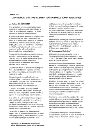 Capítulo 17.- Trabajo rural y rendimientos
Capitulo 17.-
LA AGRICULTURA EN LA EDAD DEL BRONCE SUMERIA: TRABAJO RURAL Y RENDIMIENTOS
LAS TAREAS DEL AGRICULTOR
En la agricultura sumeria, los campos se alzan
mediante el arado, precedido o seguido por la
rotura de terrones con el zapapico, y se alisan
mediante el rastrillo o el tablón pesado.
Se siembran, echando la semilla en los surcos que
va abriendo el arado, bien a mano o bien por
medio de la "sembradera" (depósito en forma de
embudo muy estrecho unido al arado, figura
12.19), y tapándola con el rastrillo; o arrojando la
semilla a "voleo" y cubriéndola haciendo pasar
corderos o cerdos sobre ella (práctica
documentada en el antiguo Egipto).
El desarrollo del abonado orgánico (deyecciones
animales y quema y enterrado de restos de
cosecha), junto con la práctica del barbecho y la
alternancia en los cultivos, permitían la
recuperación de los elementos fertilizantes
extraídos por las cosechas.
Era práctica habitual de los cultivadores de grano
de la Antigüedad dejar la paja en el terreno y
quemarla, mezclando sus cenizas con la tierra
mediante el arado.
Este aporte de elementos fertilizantes era
fundamental para el cultivo de secano, no así en
el de regadío, en el cual estos elementos eran
aportados por los fértiles limos que
acompañaban a las aguas de inundación.
La practica de la quema de la paja sobre el
terreno, similar a la actual quema del restrojo,
ejerce una labor plaguicida al eliminar insectos y
esporas de hongos dañinos al próximo cultvo.
En el cultivo de secano no se realizaba ninguna
labor más hasta la recolección. En el cultivo de
regadío se regaba el campo varias veces,
inundando los tablares o los surcos, previamente
formados. En ambos casos, el campo se mantenía
vigilado contra roedores y aves.
Los cereales se segaban con hoces de metal,
luego la siega se agavillaba y se llevaba a un suelo
firme y limpio (la era), donde se extendía la parva
y se trillaba haciendo pasar una rastra o un
rodillo sucesivamente sobre ella. También se
trillaría con mayales, o haciendo patear la parva
por asnos y bovinos, prácticas ambas
documentadas desde muy antiguo y aún en uso.
A continuación, se separaba el grano de la paja,
aventando con bieldos de madera sobre un
cañizo.
La recolección del lino y de algunas leguminosas,
se hacía, como ya se indicó en la descripción del
cultivo con azada, arrancando las matas,
agavillándolas y llevándolas a la era, donde se
trillaban como los cereales.
El "Almanaque del Agricultor"
El descubrimiento de una tablilla escrita en
Súmer en el periodo denominado Ur III (2.050-
1.950 a.C.) proporciona el primer texto conocido
sobre las labores agrícolas.
El texto, traducido primeramente por S.Noah
Kramer, B. Landsberger y T. Jacobsen, y conocido
como "El Almanaque del Agricultor", describe las
instrucciones que un agricultor dio a su hijo para
el cultivo de cebada de regadío, y muestra las
actividades agrícolas anuales, de mayo a mayo
del año siguiente, desde la inundación de los
campos hasta la trilla de la mies.
En el libro "From de tablets of Súmer", de S. Noah
Kramer, 1956, traducido al español por el Dr. Luis
Pericot, los traductores de la tablilla sumeria
advierten que la traducción es provisional, "ya
que el texto está lleno de términos técnicos
oscuros y desconcertantes." Términos que
intentaremos aclarar.
Intentemos acomodar las labores descritas a las
que consideramos serían las adecuadas para un
cultivo racional de la cebada de regadío, siempre
teniendo en cuenta las condiciones a) y b)
descritas en el anterior apartado “Riego de las
tierras de la llanura mesopotámica”, del Capítulo
16.
-"Cuando tú te dispongas a cultivar un campo,
cuídate de abrir los canales de riego de modo que
el agua no suba demasiado sobre el campo."
Agricultura 1.0 - Así comienza la Agricultura.
Autor: Álvaro Martínez Álvarez. Dr. Ing. Agrónomo. 117
 