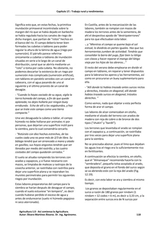 Capítulo 17.- Trabajo rural y rendimientos
Significa esto que, en estas fechas, la primitiva
inundación primaveral incontrolada sobre la
margen del río que se había dejado en barbecho
se había regulado hacia los canales de riego de
dicha margen, que partían de “rotos” hechos en
el banco del río. El campo debería tener bien
formadas las cubetas o tablares para poder
regular la altura de la lámina de agua (riego por
sumersión). El párrafo parece referirse
únicamente a cubetas o tablares de inundación
situadas en serie a lo largo de un canal de
distribución, canal que se abriría mediante un
"roto" o toma por cada cubeta. No obstante, no
podemos descartar la existencia de un riego por
sumersión más complicado (sumersión artificial),
con tablares en paralelo servidos con un canal en
cabecera, con el agua pasando de uno al
siguiente y el último provisto de un canal de
desagüe.
- "Cuando lo hayas vaciado de su agua, vigila la
tierra húmeda del campo, a fin de que quede
aplanada; no dejes hollarla por ningún buey
errabundo. Echa de allí a los vagabundos, y haz
que se trate este campo como una tierra
compacta."
Una vez desaguada la cubeta o tablar, el campo
húmedo no debe hollarse por animales ni por
personas, que dejarían una superficie inútil para
la siembra, para lo cual convendría cercarlo.
- "Rotúralo con diez hachas estrechas, de las
cuales cada una no pese más de 2/3 de libra. Su
bálago tendrá que ser arrancado a mano y atado
en gavillas; sus hoyos angostos tendrán que ser
llenados por medio del rastrillo; y los cuatro
costados del campo quedarán cerrados."
El suelo se alisaba rompiendo los terrones con
azadas y zapapicos, y si fuese necesario con
mazos, se limpiaba de malezas y rastrojos de la
cosecha anterior, se rastrillaba con rastrillos para
dejar una superficie plana y se reparaban los
muretes perimetrales para permitir los siguientes
riegos por inundación.
Estas labores preparatorias del campo para la
siembra se harían después de desaguar el campo,
cuando el suelo estuviese "en tempero", es decir
cuando hubiese perdido el exceso de agua y
antes de endurecerse (suelo ni húmedo pegajoso
ni seco aterronado).
En Castilla, antes de la mecanización de las
labores, también se rompían con mazos de
madera los terrones antes de la sementera, de
ahí el despectivo apodo de "destripaterrones"
para los que efectuaban esta labor.
-, y "Mientras el campo se queme bajo el sol
estival, lo dividirás en partes iguales. Haz que tus
herramientas zumben de actividad. Tendrás que
consolidar la barra del yugo, fijar bien tu látigo
con clavos y hacer reparar el mango del látigo
viejo por los hijos de los obreros..."
El resto del verano debe emplearse en dividir el
campo en tablares, en reparar y tener dispuestos
para la labranza los aperos y las herramientas, así
como en procurarse un buey suplementario para
ella.
- "Allí donde tú habías trazado antes surcos rectos
y derechos, trázalos en diagonal; allí donde
habías trazado surcos en diagonal, trázalos
derechos. "
Como vemos, nada que objetar a esta perfecta
forma de arar el campo.
Las labores de alzar comenzaban en otoño,
mediante el alzado del terreno con arados de
madera con reja de cobre o de bronce de dos
tipos ("shukin" y "bardil").
Los terrones que levantaba el arado se rompían
con el zapapico y, a continuación, se rastrillaba
por tres veces para dejar una superficie plana
para la siembra.
No se precisaba abonar, pues el limo que dejaban
las aguas tras el riego era lo suficientemente rico
en fertilizantes.
A continuación se efectúa la siembra, en otoño,
que el "Almanaque" recomienda hacerla con la
"sembradera", pequeña tolva acoplada al arado,
que deposita el grano en el fondo del surco según
se va abriendo este con la reja del arado (Fig.
12.19).
Es decir, con esta labor se ara y siembra al mismo
tiempo.
Los granos se depositaban regularmente en el
surco a razón de 180 granos por nindam (1
nindam = 12 codos = 6 m), es decir a 3,33 cm, y la
separación entre surcos era de N surcos por
Agricultura 1.0 - Así comienza la Agricultura.
Autor: Álvaro Martínez Álvarez. Dr. Ing. Agrónomo. 118
 