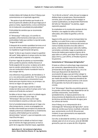 Capítulo 17.- Trabajo rural y rendimientos
nindam (datos del trabajo de Jöran Friberg y que
comentaremos en el apartado siguiente).
- "No quites el ojo del hombre que hunde en la
tierra el grano de cebada a fin de que haga que el
grano se meta, regularmente, a cinco centímetros
(en la traducción consultada) de profundidad."
Profundidad de siembra que se recomienda
actualmente.
El "Almanaque" indica que, si la semilla no
quedaba uniformemente enterrada a la misma
profundidad, había que cambiar la reja del arado,
"lengua del arado".
Si después de la siembra quedaban terrones en el
surco de siembra, había que quitarlos para que
no impidieran la germinación del grano.
Desde "el día en que el grano rompa la superficie
del suelo" debe vigilarse el campo contra las ratas
y otras sabandijas y espantar a los pájaros.
El primer riego de las plantas se recomendaba
darlo cuando los jóvenes retoños llenaran el
fondo angosto de los surcos. La época sería abril,
que es cuando comenzaban a crecer los ríos y
una vez conducida la fuerte inundación hacia la
otra margen del río.
Una referencia muy posterior, de Herodoto (s. V
a.C.), nos aclara esto cuando dice: “En la campiña
de los asirios llueva poco y únicamente lo que
basta para que el grano nazca y se arranque. Las
tierras se riegan con agua del río…”
El segundo riego se daba cuando la cebada
estaba tan densa que cubría el campo como "una
estera en el fondo de una barca".
Se daba un tercer riego, y solo si la cebada seguía
creciendo se daba un cuarto riego. El
"Almanaque" dice que este cuarto riego
incrementaba la cosecha un diez por ciento.
Con la humedad proporcionada por el riego y las
altas temperaturas, a veces se propagaba una
terrible enfermedad que enrojecía las plantas de
cebada y disminuía notablemente su rendimiento
en grano, enfermedad que los sumerios
denominaban "samana" y que corresponde a una
roya (Puccinia spp.).
Le recolección de la cebada se hacía en mayo
(por el número de riegos pensamos se haría a
partir de la segunda mitad de mayo), segándola
"en el día de su fuerza", antes de que la espiga se
doblase bajo su propio peso. Recomendación
correcta, pues si se espera más las espigas se
vuelven quebradizas y se desprenden fácilmente
del tallo (se "descabezan" las plantas, según
expresión popular).
Se empleaban en la recolección equipos de tres
hombres: uno segaba los tallos con hoces
adecuadas, otro ataba las gavillas y otro las
reunía.
Seguía la trilla, para la cual se transportaban las
gavillas a un suelo firme y seco y se extendían
sobre él, aplastando los montones del cereal con
rastras movidas durante cinco días sobre la
parva, o bien haciendo pasar sobre ella rodillos,
carromatos y animales; luego se aventaba con
horcas de madera para separar el grano de la
paja sobre un cañizo, para dejar libre el grano de
paja y tierra, y, por último, se llevaba el grano a
los graneros.
Comentarios al "Almanaque del Agricultor"
El texto se refiere al cultivo bajo riego estacional,
por sumersión, dependiente de las crecidas
primaverales de las aguas de los ríos, y no a las
áreas que dispusieran de depósitos de
acumulación de agua, que permitían alargar la
temporada de riegos; ni a las superficies regadas
por medio de sencillas máquinas elevadoras de
agua, procedente de pozos someros o de cauces
de los grandes ríos fuera de la época de su
crecida.
Si el "Almanaque" describe una práctica general,
los grandes cultivos bajo riego dependerían de las
avenidas estacionales, reservándose
(probablemente, en épocas posteriores) las
áreas provistas de depósitos de acumulación, o
de técnicas sencillas de elevación de agua, para
los cultivos de huerta.
Jöran Friberg, en su interpretación de la
metrología del "Almanaque del Agricultor", da los
datos de siembra que hemos reseñado, indicando
que, comúnmente, era N=10 (N surcos por
nindam), lo que representaría una separación
entre surcos de 60 cm.
Con ello, la densidad de siembra, con un grano de
cebada cada 3,3 cm en el surco, sería de 500.000
granos/ha, que con un peso de 20 a 24 granos
Agricultura 1.0 - Así comienza la Agricultura.
Autor: Álvaro Martínez Álvarez. Dr. Ing. Agrónomo. 119
 