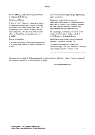 Prólogo
Makran o Magan, se ha identificado con Omán, a
la salida del Golfo Pérsico.
Naharina, es Mitanni.
El "País de Punt", u Opone, es la costa de Sudán y
Eritrea en el mar Rojo, hasta el estrecho de Bab
el-Mandeb, entre los paralelos 17º y 21º N.; o la
costa de Somalia en el Golfo de Adén, una vez
atravesado dicho estrecho. Otras referencias lo
sitúan en Mozambique, lo que parece menos
probable.
Retenu, es Palestina.
El lector encontrará en los planos que se adjuntan
la situación geográfica de los lugares indicados en
el texto.
Para finalizar este ya largo Prólogo, digamos algo
sobre la datación.
La datación mediante las pruebas con
radiocarbono efectuadas en los laboratorios se
expresan, en muchos casos, mediante las siglas
BP ó AP ,antes del presente, fijándose este
presente en el año 1950 de nuestra Era.
En Arqueología, suele datarse tomando como
origen el nacimiento de Cristo, a.c./a.C. ó
d.c./d.C., antes o después de Cristo.
Las fechas proporcionadas únicamente por el
carbono 14, se datan como a.c. ó d.c.
Si las fechas anteriores se calibran, por
dedrocronología o por otros métodos de datación
arqueológica, se datan como a.C. ó d.C.
Agradezco a mi amigo el Dr. Márquez su ayuda en las correcciones del texto y mapas y "puesta en escena",
sin la cual este trabajo no se habría ubicado en la Red.
Álvaro Martínez Álvarez
Agricultura 1.0 - Así comienza la Agricultura.
Autor: Álvaro Martínez Álvarez. Dr. Ing. Agrónomo. 3
 