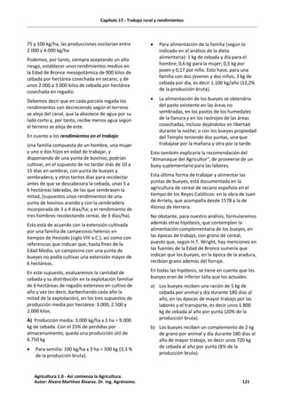 Capítulo 17.- Trabajo rural y rendimientos
75 y 100 kg/ha, las producciones oscilarían entre
2.000 y 4.000 kg/ha
Podemos, por tanto, siempre aceptando un alto
riesgo, establecer unos rendimientos medios en
la Edad de Bronce mesopotámica de 900 kilos de
cebada por hectárea cosechada en secano, y de
unos 2.000 a 3.000 kilos de cebada por hectárea
cosechada en regadío.
Debemos decir que en cada parcela regada los
rendimientos van decreciendo según el terreno
se aleja del canal, que la abastece de agua por su
lado corto y, por tanto, recibe menos agua según
el terreno se aleja de este.
En cuanto a los rendimientos en el trabajo:
Una familia compuesta de un hombre, una mujer
y uno o dos hijos en edad de trabajar, y
disponiendo de una yunta de bovinos, podrían
cultivar, en el supuesto de no tardar más de 10 a
15 días en sembrar, con yunta de bueyes y
sembradera, y otros tantos días para recolectar
antes de que se descabezara la cebada, unas 5 a
6 hectáreas labradas, de las que sembrasen la
mitad, (supuestos unos rendimientos de una
yunta de bovinos arando y con la sembradera
incorporada de 3 a 4 días/ha; y el rendimiento de
tres hombres recolectando cereal, de 3 días/ha).
Esto está de acuerdo con la extensión cultivada
por una familia de campesinos helenos en
tiempos de Hesiodo (siglo VIII a.C.), así como con
referencias que indican que, hasta fines de la
Edad Media, un campesino con una yunta de
bueyes no podía cultivar una extensión mayor de
6 hectáreas.
En este supuesto, evaluaremos la cantidad de
cebada y su distribución en la explotación familiar
de 6 hectáreas de regadío extensivo en cultivo de
año y vez (es decir, barbechando cada año la
mitad de la explotación), en los tres supuestos de
producción media por hectárea: 3.000, 2.500 y
2.000 kilos.
A) Producción media: 3.000 kg/ha x 3 ha = 9.000
kg de cebada. Con el 25% de perdidas por
almacenamiento, queda una producción útil de
6.750 kg
· Para semilla: 100 kg/ha x 3 ha = 300 kg (3,3 %
de la producción bruta).
· Para alimentación de la familia (según lo
indicado en el análisis de la dieta
alimentaria): 1 kg de cebada y día para el
hombre; 0,6 kg para la mujer; 0,5 kg por
joven y 0,17 por niño. Esto hace, para una
familia con dos jóvenes y dos niños, 3 kg de
cebada por día, es decir 1.100 kg/año (12,2%
de la producción bruta).
· La alimentación de los bueyes se obtendría
del pasto existente en las áreas no
sembradas, en los pastos de los humedales
de la llanura y en los rastrojos de las áreas
cosechadas, incluso dejándolos en libertad
durante la noche; o con los bueyes propiedad
del Templo teniendo dos yuntas, una que
trabajase por la mañana y otra por la tarde.
Esto también explicaría la recomendación del
"Almanaque del Agricultor", de proveerse de un
buey suplementario para las labores.
Esta última forma de trabajar y alimentar las
yuntas de bueyes, está documentada en la
agricultura de cereal de secano española en el
tiempo de los Reyes Católicos: en la obra de Juan
de Arrieta, que acompaña desde 1578 a la de
Alonso de Herrera.
No obstante, para nuestro análisis, formularemos
además otras hipótesis, que contemplen la
alimentación complementaria de los bueyes, en
las épocas de trabajo, con grano de cereal,
puesto que, según H.T. Wright, hay menciones en
las fuentes de la Edad de Bronce sumeria que
indican que los bueyes, en la época de la aradura,
recibían grano además del forraje.
En todas las hipótesis, se tiene en cuenta que los
bueyes eran de inferior talla que los actuales.
a) Los bueyes reciben una ración de 5 kg de
cebada por animal y día durante 180 días al
año, en las épocas de mayor trabajo por las
labores y el transporte, es decir unos 1.800
kg de cebada al año por yunta (20% de la
producción bruta).
b) Los bueyes reciben un complemento de 2 kg
de grano por animal y día durante 180 días al
año de mayor trabajo, es decir unos 720 kg
de cebada al año por yunta (8% de la
producción bruta).
Agricultura 1.0 - Así comienza la Agricultura.
Autor: Álvaro Martínez Álvarez. Dr. Ing. Agrónomo. 121
 