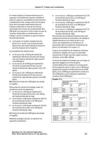 Capítulo 17.- Trabajo rural y rendimientos
En ambas hipótesis, fundamentalmente en la
segunda, el complemento de grano añadido al
pasto no suple las necesidades de sostenimiento
y trabajo del animal, aunque este fuera de poca
talla, pero la energía suplementaria para el
trabajo se obtendría a costa de las reservas
acumuladas por el buey, que puede perder 80 a
100 kg de sus reservas en cuatro meses sin que se
resientan demasiado sus rendimientos en el
trabajo, y volver a recuperar su peso en épocas
de pasto abundante.
c) Los bueyes no reciben complemento de
grano en su ración y van al pasto durante
todo el año, del modo indicado al comienzo
de la formulación de las hipótesis.
Los excedentes de cebada serían:
· en el caso a), de 3.550 kg de cebada por
explotación (39,5% de la producción bruta),
que por hectárea labrada de riego suponen
unos 600 kg/ha.
· en el caso b), de 4.630 kg por explotación
(51,5% de la producción bruta), que por
hectárea labrada de riego suponen unos 770
kg/ha.
· en el caso c), de 5.350 kg por explotación
(59,5% de la producción bruta), que por
hectárea de riego labrada suponen unos 890
kg/ha.
B) Producción media de 2.500 kg/ha de cebada
en regadío.
Efectuando los cálculos de análogo modo, los
excedentes serían los siguientes:
· en el caso a): 2.425 kg por explotación (
32,3% de la producción bruta); unos 400 kg
por hectárea labrada de riego
· en el caso b): 3.505 kg por explotación (46,7%
de la producción bruta); unos 580 kg por
hectárea labrada de riego.
· en el caso c): 4.225 kg por explotación (56,3%
de la producción bruta); unos 700 kg por
hectárea labrada de riego.
C) Producción media de 2.000 kg/ha de cebada
en regadío.
Mediante análogos cálculos, se obtienen los
siguientes excedentes:
· en el caso a): 1.300 kg por explotación (21,7%
de la producción bruta); unos 220 kg por
hectárea labrada de riego.
· en el caso b): 2.380 kg por explotación (39,7%
de la producción bruta), unos 400 kg por
hectárea labrada de riego.
· en el caso c): 3.100 kg por explotación (51,7%
de la producción bruta), unos 520 kg por
hectárea labrada de riego.
Resumiendo, los excedentes de grano para esta
explotación familiar de 6 hectáreas de cebada en
regadío extensivo con cultivo de año y vez,
serían, por explotación, por hectárea y en
porcentaje sobre la producción media bruta de
grano, los indicados en el cuadro 7.1.
Es decir, los excedentes de cebada por hectárea
cultivada en regadío, de la que se cosechaba
anualmente la mitad, variarían, según nuestras
hipótesis, entre 200 y 900 kg.
Si las tierras estaban arrendadas por el Templo, el
agricultor pagaba una renta en grano
comprendida entre la séptima y la octava parte
de la producción total, es decir unos 1.200 kg por
explotación cuando el rendimiento era de 3.000
kg/ha, unos 1.000 kg por explotación cuando era
de 2.500 kg/ha y unos 750 kg por explotación
cuando era de 2.000 kg/ha.
Cuadro 7.1.
Agricultura 1.0 - Así comienza la Agricultura.
Autor: Álvaro Martínez Álvarez. Dr. Ing. Agrónomo. 122
 