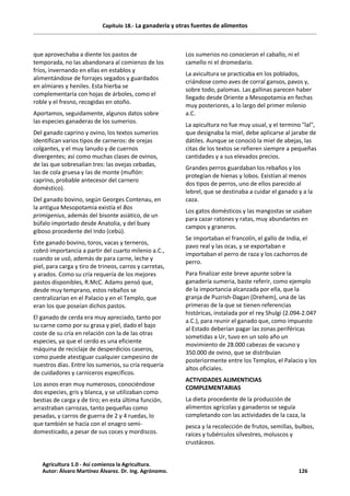 Capítulo 18.- La ganadería y otras fuentes de alimentos
que aprovechaba a diente los pastos de
temporada, no las abandonara al comienzo de los
fríos, invernando en ellas en establos y
alimentándose de forrajes segados y guardados
en almiares y heniles. Esta hierba se
complementaría con hojas de árboles, como el
roble y el fresno, recogidas en otoño.
Aportamos, seguidamente, algunos datos sobre
las especies ganaderas de los sumerios.
Del ganado caprino y ovino, los textos sumerios
identifican varios tipos de carneros: de orejas
colgantes, y el muy lanudo y de cuernos
divergentes; así como muchas clases de ovinos,
de las que sobresalían tres: las ovejas cebadas,
las de cola gruesa y las de monte (muflón:
caprino, probable antecesor del carnero
doméstico).
Del ganado bovino, según Georges Contenau, en
la antigua Mesopotamia existía el Bos
primigenius, además del bisonte asiático, de un
búfalo importado desde Anatolia, y del buey
giboso procedente del Indo (cebú).
Este ganado bovino, toros, vacas y terneros,
cobró importancia a partir del cuarto milenio a.C.,
cuando se usó, además de para carne, leche y
piel, para carga y tiro de trineos, carros y carretas,
y arados. Como su cría requería de los mejores
pastos disponibles, R.McC. Adams pensó que,
desde muy temprano, estos rebaños se
centralizarían en el Palacio y en el Templo, que
eran los que poseían dichos pastos.
El ganado de cerda era muy apreciado, tanto por
su carne como por su grasa y piel, dado el bajo
coste de su cría en relación con la de las otras
especies, ya que el cerdo es una eficiente
máquina de reciclaje de desperdicios caseros,
como puede atestiguar cualquier campesino de
nuestros días. Entre los sumerios, su cría requería
de cuidadores y carniceros específicos.
Los asnos eran muy numerosos, conociéndose
dos especies, gris y blanca, y se utilizaban como
bestias de carga y de tiro; en esta última función,
arrastraban carrozas, tanto pequeñas como
pesadas, y carros de guerra de 2 y 4 ruedas, lo
que también se hacía con el onagro semi-
domesticado, a pesar de sus coces y mordiscos.
Los sumerios no conocieron el caballo, ni el
camello ni el dromedario.
La avicultura se practicaba en los poblados,
criándose como aves de corral gansos, pavos y,
sobre todo, palomas. Las gallinas parecen haber
llegado desde Oriente a Mesopotamia en fechas
muy posteriores, a lo largo del primer milenio
a.C.
La apicultura no fue muy usual, y el termino "lal",
que designaba la miel, debe aplicarse al jarabe de
dátiles. Aunque se conoció la miel de abejas, las
citas de los textos se refieren siempre a pequeñas
cantidades y a sus elevados precios.
Grandes perros guardaban los rebaños y los
protegían de hienas y lobos. Existían al menos
dos tipos de perros, uno de ellos parecido al
lebrel, que se destinaba a cuidar el ganado y a la
caza.
Los gatos domésticos y las mangostas se usaban
para cazar ratones y ratas, muy abundantes en
campos y graneros.
Se importaban el francolín, el gallo de India, el
pavo real y las ocas, y se exportaban e
importaban el perro de raza y los cachorros de
perro.
Para finalizar este breve apunte sobre la
ganadería sumeria, baste referir, como ejemplo
de la importancia alcanzada por ella, que la
granja de Puzrish-Dagan (Drehem), una de las
primeras de la que se tienen referencias
históricas, instalada por el rey Shulgi (2.094-2.047
a.C.), para reunir el ganado que, como impuesto
al Estado deberían pagar las zonas periféricas
sometidas a Ur, tuvo en un solo año un
movimiento de 28.000 cabezas de vacuno y
350.000 de ovino, que se distribuían
posteriormente entre los Templos, el Palacio y los
altos oficiales.
ACTIVIDADES ALIMENTICIAS
COMPLEMENTARIAS
La dieta procedente de la producción de
alimentos agrícolas y ganaderos se seguía
completando con las actividades de la caza, la
pesca y la recolección de frutos, semillas, bulbos,
raíces y tubérculos silvestres, moluscos y
crustáceos.
Agricultura 1.0 - Así comienza la Agricultura.
Autor: Álvaro Martínez Álvarez. Dr. Ing. Agrónomo. 126
 