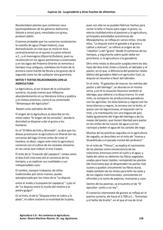 Capítulo 18.- La ganadería y otras fuentes de alimentos
Recolectaban plantas que contienen sosa
(quenopodiáceas de los géneros Salicornia,
Salsola y otros) para, mezcladas con grasa,
producir jabón.
Creemos probable que los sumerios recolectarían
la castaña de agua (Trapa natans), cuya
domesticación se cree que se inició en Asia
central/oriental en el quinto ó cuarto milenio
a.C., y el mannagras (Glyceria fluitans), pues su
recolección en las aguas pantanosas y estancadas
y en los lagos del Próximo Oriente se remonta a
tiempos muy antiguos, usándose los frutos de la
primera como fuente de fécula y los granos de la
segunda como los de cualquier otra gramínea.
MITOS Y TEXTOS RELACIONADOS CON LA
AGRICULTURA
La Agricultura, al ser la base de la civilización
sumeria, no pudo menos que reflejarse
abundantemente en su literatura mítica y poética
y en textos prácticos, como el ya comentado
"Almanaque del Agricultor".
Basten unos ejemplos de ello.
El origen de la Agricultura se describe en los
mitos sobre "El origen de los cereales", donde la
divinidad se dispone a dar el grano a los
hombres.
En el "El Mito de Enki y Ninmakh", se dice que los
dioses practicaron la agricultura en Kharali (en las
cercanías del lago Urmia) antes de crear al
hombre; es decir, según este mito la agricultura
comenzó con el cultivo de los cereales silvestres
en las zonas que rodean al mar Caspio.
El mito de la "Creación del zapapico", relata como
el dios Enlil creó este útil al comienzo de los
tiempos, y se explican sus cualidades y sus
indispensables usos.
El cambio, siempre trabajoso, de útiles
tradicionales por otros nuevos, queda
ejemplarizado por los mitos de la "La disputa
entre el arado y la piqueta (el zapapico) " y por el
de "La disputa entre la muela del molino y la
piedra gulgul".
En el mito, el de la "Disputa entre el cobre y la
plata", el cobre sostiene la inutilidad de la plata,
pues con ella no se pueden fabricar hachas para
cortar la leña ni hoces para segar el grano. La
eterna rivalidad entre el pastoreo y la agricultura,
principales actividades económicas de
Mesopotamia, se refleja en varios mitos. Uno de
ellos, "La disputa entre el ganado y el grano o
Lakhar y Ashnan", se refiere al origen de los
"rebaños" y del "grano" desde el comienzo de los
tiempos, y argumenta sobre quién debe ser
prioritaria, si la agricultura o la ganadería.
Otro mito relata la discusión surgida entre los dos
hijos del dios Enlil, Enten y Emesh, el labrador y el
pastor, en el que, a diferencia del posterior relato
bíblico del ganadero Abel y el agricultor Caín, la
disputa se resuelve a favor del labrador.
En el mito, "El galanteo de Inanna: los méritos del
pastor y del labriego", se abunda en el mismo
tema, y en él la situación favorece también al
labriego, que obtiene a la diosa Inanna. En este
mito, se comparan las producciones ganaderas
con las agrícolas: las telas blancas y negras con las
lanas blancas y negras, la cerveza con la leche, el
queso con las leguminosas, el requesón con la
miel, y la mantequilla con una hogaza de pan;
habla igualmente del trigo del labriego y de las
ovejas del pastor, que tienen libertad para pastar
en las orillas de los cauces de agua y en los
rastrojos y beber el agua de los canales de riego.
Muchas de las prácticas seguidas en la agricultura
de regadío, se describen en el mito de "Inanna y
Shukallituda o el pecado mortal del jardinero".
En el mito de "Tilmun", se explica el nacimiento
de las plantas como consecuencia de las
relaciones amorosas entre el suelo y el agua, y
habla de cómo se obtienen las fibras vegetales
usadas para hacer tejidos: remojando las plantas
(de lino) hasta que se desprenden las partes más
suaves y quedan únicamente las fibras duras.
Habla también de los tintes para teñir las telas y
de los regalos matrimoniales, consistentes en
ofrendas a la novia de pepinos, manzanas y uvas.
Dentro de los poemas, se encuentra el de "El
apicultor: canto a un rey".
El comercio interestatal de granos se refleja en el
poema sumerio, de hacia el 2.700 a.C., "Enmerkar
y el Señor de Aratta", en el que el rey de Uruk
Agricultura 1.0 - Así comienza la Agricultura.
Autor: Álvaro Martínez Álvarez. Dr. Ing. Agrónomo. 128
 