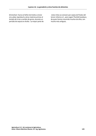 Capítulo 18.- La ganadería y otras fuentes de alimentos
(Enmerkar) fuerza al Señor de Aratta a enviar
oro, plata, lapislázuli y otras materias primas al
templo de Uruk a cambio de grano, durante un
periodo de sequía en Aratta. La mayor parte de
estos mitos se conocen por copias de finales del
tercer milenio a.C., pero según Thorkild Jacobsen,
de quien hemos resumido muchos de ellos, son
mucho más antiguos.
Agricultura 1.0 - Así comienza la Agricultura.
Autor: Álvaro Martínez Álvarez. Dr. Ing. Agrónomo. 129
 