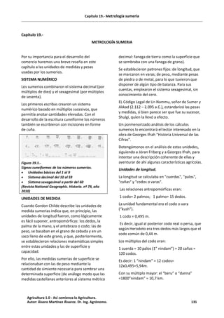 Capítulo 19.- Metrología sumeria
Capítulo 19.-
METROLOGÍA SUMERIA
Por su importancia para el desarrollo del
comercio haremos una breve reseña en este
capítulo a las unidades de medidas y pesas
usadas por los sumerios.
SISTEMA NUMÉRICO
Los sumerios combinaron el sistema decimal (por
múltiplos de diez) y el sexagesimal (por múltiplos
de sesenta).
Los primeros escribas crearon un sistema
numérico basado en múltiplos sucesivos, que
permitía anotar cantidades elevadas. Con el
desarrollo de la escritura cuneiforme los números
también se escribieron con incisiones en forme
de cuña.
Figura 19.1.-
Signos cuneiformes de los números sumerios.
· Unidades básicas del 1 al 9
· Sistema decimal del 10 al 59
· Sistema sexagesimal a partir del 60
(Revista National Geographic. Historia. nº 79, año
2010)
UNIDADES DE MEDIDA
Cuando Gordon Childe describe las unidades de
medida sumerias indica que, en principio, las
unidades de longitud fueron, como lógicamente
es fácil suponer, antropomórficas: los dedos, la
palma de la mano, y el antebrazo o codo; las de
peso, se basaban en el grano de cebada y en un
saco lleno de este grano, y que, posteriormente,
se establecieron relaciones matemáticas simples
entre estas unidades y las de superficie y
capacidad.
Por ello, las medidas sumerias de superficie se
relacionaban con las de peso mediante la
cantidad de simiente necesaria para sembrar una
determinada superficie (de análogo modo que las
medidas castellanas anteriores al sistema métrico
decimal: fanega de tierra como la superficie que
se sembraba con una fanega de grano).
Se establecieron patrones fijos: de longitud, que
se marcaron en varas; de peso, mediante pesas
de piedra o de metal, para lo que tuvieron que
disponer de algún tipo de balanza. Para sus
cuentas, emplearon el sistema sexagesimal, sin
conocimiento del cero.
EL Código Legal de Ur-Nammu, señor de Sumer y
Akkad (2.112 – 2.095 a.C.), estandarizó las pesas
y medidas, si bien parece ser que fue su sucesor,
Shulgi, quien la llevó a efecto.
Un pormenorizado análisis de los cálculos
sumerios lo encontrará el lector interesado en la
obra de Georges Ifrah “Historia Universal de las
Cifras”.
Detengámonos en el análisis de estas unidades,
siguiendo a Jöran Friberg y a Georges Ifrah, para
intentar una descripción coherente de ellas y
aventurar de ahí algunas características agrícolas.
Unidades de longitud.
La longitud se calculaba en "cuerdas", "palos",
"cañas" y "codos o varas".
Las relaciones antropomórficas eran:
1 codo= 2 palmos; 1 palmo= 15 dedos.
La unidad fundamental era el codo o vara
(“kush”).
1 codo = 0,495 m.
Es decir, igual al posterior codo real o persa, que
según Herodoto era tres dedos más largos que el
codo común de 0,44 m.
Los múltiplos del codo eran:
1 cuerda = 10 palos (1” nindam”) = 20 cañas =
120 codos.
Es decir: 1 “nindam” = 12 codos=
12x0,495=5,94m.
Con su múltiplo mayor: el “beru” o “danna”
=1800”nindam” = 10,7 km.
Agricultura 1.0 - Así comienza la Agricultura.
Autor: Álvaro Martínez Álvarez. Dr. Ing. Agrónomo. 131
 