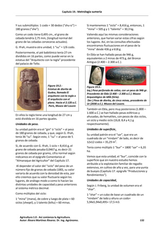Capítulo 19.- Metrología sumeria
Y sus submúltiplos: 1 codo = 30 dedos (“shu-si”) =
180 granos (“she”).
Como un codo tiene 0,495 cm., el grano de
cebada tendría 2,75 mm, (longitud normal del
grano de las cebadas cerveceras actuales).
G. Ifrah, muestra otra unidad, 1 “su” = 1/6 codo.
Posteriormente, el pié babilónico tenía 27 cm
divididos en 16 partes, como puede verse en la
estatua del “Arquitecto con la regla” procedente
del palacio de Tello.
Figura 19.2.-
Estatua de diorita de
Gudea, llamada El
arquitecto con la regla o
El arquitecto con el
plano. Hacia el 2.120 a.C.
Paris, Museo del Louvre
En ellos la regla tiene una longitud de 27 cm y
está dividida en 16 partes iguales.
Unidades de peso.
Su unidad patrón era el “gin” ó “siclo” = al peso
de 180 granos de cebada, y que, según G. Ifrah,
tenía 36 “su”. Según esto, 1 “su” = al peso de 5
granos de cebada.
Si, de acuerdo con G. Ifrah, 1 siclo = 8,416 g, el
grano de cebada pesaba 0,0467 g, es decir 21
granos de cebada por gramo, cifra normal según
indicamos en el epígrafe Comentarios al
“Almanaque del Agricultor” del Capítulo 17.
Al depender el valor del “siclo” del peso de un
número fijo de granos de cebada (180), su valor
variaría de acuerdo con la densidad de esta, por
ello creemos que su valor fluctuaría según los
lugares, de análogo modo a como lo hacían las
distintas unidades de capacidad y peso anteriores
al sistema métrico decimal.
Como múltiplos del siclo:
1 “mina” (mana), de cobre y luego de plata = 60
siclos (sheqel), y 1 talento (biltu) = 60 minas.
Si mantenemos 1 “siclo” = 8,416 g, entonces, 1
“mina” = 505 g y 1 “talento” = 30,3 kg.
Valiendo aquí las mismas consideraciones
anteriores, que harían variar estas cifras según
los lugares. Así, en las consultas efectuadas
encontramos fluctuaciones en el peso de la
“mina” desde 436 g a 618 g.
En Ebla se han hallado pesas de 946 g,
equivalentes a 2 minas de 473 g, del Bronce
Antiguo (2.400 – 2.300 a.C.).
Figura 19.3.-
Izq.) Pesa perforada de caliza, con un peso de 946 gr.
Procedente de Ebla (2.400 – 2.300 a.C.). Museo
Arqueológico de Idlib (Siria).
Der.) Pesa de diorita, de cinco minas, procedente de
Ur (2030 a.C.). Museo del Louvre.
También en Ebla, pero muy posteriores (1.800 –
1.600 a.C.) se han hallado pesas esféricas y
ahusadas, de hematites, con pesos de dos siclos,
un siclo y medio siclo (16,8; 8,4 y 4,1 g
respectivamente).
Unidades de superficie.
Su unidad patrón era el “sar”, que era un
cuadrado de un “nindam” de lado, es decir de
12x12 codos = 35,29 m2
.
Tenía como múltiplo 1 “bur” = 1800 “sar” = 6,35
ha.
Vemos que esta unidad, el “bur”, coincide con la
superficie que en nuestro estudio hemos
atribuido a la explotación familiar de regadío
extensivo, en cultivo de año y vez, para una yunta
de bueyes (Capítulo 17. epígrafe “Producciones y
Rendimientos”).
Unidades de capacidad.
Según J. Friberg, la unidad de volumen era el
“shar”.
1 “shar” = un cubo de base un cuadrado de un
“nindam” de lado y altura un codo=
5,94x5,94x0,495= 17,5 m3.
Agricultura 1.0 - Así comienza la Agricultura.
Autor: Álvaro Martínez Álvarez. Dr. Ing. Agrónomo. 132
 