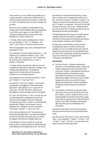 Capítulo 19.- Metrología sumeria
Como vemos, era una unidad muy grande que, a
nuestro entender, tendría una justificación si se
refiriera al agua precisa para inundar un tablar de
un “shar” de superficie con una altura de agua de
un codo.
De ser así, esta unidad es el antecedente más
antiguo de la actual medida inglesa de capacidad,
1 acre-foot, que es igual a un acre (4047 m2
)
cubiertos de agua hasta una altura de un pie
(0,3048 m.), es decir 1233,52 m3
.
J. Friberg, refiere como unidad patrón el “ban”,
con sus múltiplos: 1 “gur” = 4 “barigas” = 24
“ban”; y da al “ban” un valor de unos 10 litros.
Otros investigadores dan como unidad patrón de
capacidad la “sila”.
En el apartado “Jornales, Dieta alimentaria,...” del
Capítulo 15, se indicó la relación 1 “gur” = 252
litros = 300 “sila”, con la que 1 “sila” = 0,84 litros
(G. Ifrah la cifra en 0,842 litros) y 1 “ban” =
252/24 = 10,5 litros.
J. Friberg, indica una estrecha relación entre las
unidades de capacidad y superficie, análogas a las
tradicionales agrícolas de: “la fanega de
superficie es la extensión de tierra que se
siembra con una fanega de grano”.
Así establece para la siembra la relación 1 “siclo”
por “nindam” = 1 “gur” por “bur”.
La relación 1 “siclo” por “nindam”, ya la hemos
comentado en el epígrafe “El Almanaque del
Agricultor”, del Capítulo 17, en la que con 10
surcos por “nindam” (N=10) se obtiene una
densidad de siembra de algo menos de 25 kg/ha.
Si 1 “gur” son 252 litros y 1 “bur” son 6,35 ha, con
una densidad para la cebada de dos carreras
(cervecera) de 55 kg/hL, tenemos 139 kg de
semilla para cada “bur”, es decir una densidad de
siembra de 22 kg/ha. Como vemos, en esta
hipótesis de J. Friberg es correcta la relación
1”siclo”por “nindam” = 1 “gur” por “bur”.
Pero, como ya dijimos en los “Comentarios al
Almanaque del Agricultor”, que esta densidad de
siembra nos parece muy exigua para un cultivo
de regadío, permítasenos divagar algo más.
Si la siembra se hiciese a razón de 1 siclo por
codo, es decir a razón del peso de 180 granos por
cada 180 granos de longitud (es decir, una hilera
de semillas sin separación entre ellas) y, como
dice J. Friberg, con una separación entre surcos
(N = 10) de 10 surcos por “nindam” ( nindam = 12
codos), el número de semillas por “sar” (es decir,
por 1 “nindam” al cuadrado = 35,29 m2
) es de 180
semillas x12 codos x 10 surcos = 21600 semillas,
que con un peso de 21 semillas por gramo da una
densidad de siembra de 290 kg/ha.
Cantidad algo elevada aún para la siembra de las
cebadas cerveceras actuales en regadío. Con
semillas de menos peso, de 24 granos por gramo,
la densidad de siembra es de 255 kg/ha.
En este caso, la sembradera sumeria estaría
calculada para dejar una hilera continua de
semillas en el surco de 180 semillas por codo de
longitud, lo que suprimiría la necesidad de hacer
con este útil la complicada siembra de precisión a
la que nos referimos en el epígrafe del
“Almanaque del Agricultor”.
Resumiendo:
a) Con las cifras de J. Friberg, sembrando a
razón de un siclo (180 granos) por nindam (12
codos) y separación entre surcos de N=10
surcos por nindam, la densidad de siembra es
bastante pequeña, comparada con las
densidades actualmente recomendadas.
Deberíamos llegar a N=30 surcos por nindam
(separación entre surcos de 20 cm) para
obtener densidades de siembra aceptables
(75 kg/ha), aunque bajas para la práctica
actual.
b) Con siembra a razón de un siclo por codo y
separación entre surcos (N=10) de 10 surcos
por nindam, es decir, de 60 cm entre surcos,
las densidades de siembra fluctuarían, según
el peso de las semillas de 21 a 24 semillas por
gramo, entre 290 y 250 kg/ha, densidades
algo más altas que las empleadas en la
actualidad.
La elección más certera, entre las formuladas,
está fuera del alcance de los conocimientos del
autor.
Las cifras que G. Ifrah, da a la “sila”, como 1/6 del
“ban”, y sus múltiplos: 1 “banes” = 3 “ban”; 1 “pi”
= 6 “ban”; 1 “gur”= 10 “ban”, no concuerdan con
todo lo anteriormente expresado.
Agricultura 1.0 - Así comienza la Agricultura.
Autor: Álvaro Martínez Álvarez. Dr. Ing. Agrónomo. 133
 