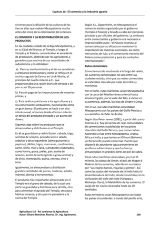 Capítulo 20.- El comercio y la industria agraria
sirvieron para la difusión de las culturas de las
tierras altas que rodean Mesopotamia mucho
antes del inicio de la colonización de la llanura.
EL COMERCIO Y LA REDISTRIBUCIÓN DE LOS
PRODUCTOS
En las ciudades-estado de la Baja Mesopotamia, y
en su Edad del Bronce, el Templo, y luego el
Templo y el Palacio, concentraban el excedente
de producción, obtenido por los agricultores y
ganaderos por encima de sus necesidades de
subsistencia, y lo utilizaban:
a). Para su mantenimiento y el de sus servidores
y artesanos profesionales; como se refleja en el
recinto sagrado de Eanna, en Uruk-Warka, al
principio del cuarto milenio a.C., que
proporcionaba una ración diaria de cerveza y de
pan a casi 50 personas.
b). Para el pago de las importaciones de materias
primas, y
c). Para realizar préstamos a los agricultores y a
los comerciantes ambulantes, funcionando como
un gran banco. El préstamo se hacía a un alto
interés anual, al menos desde el tercer milenio:
un tercio del producto prestado y un quinto del
dinero.
Digamos algo sobre los productos que se
almacenaban y distribuían en el Templo.
En él se guardaban y redistribuían: cebada, trigo,
semillas de sésamo, pescado seco o salado,
cebollas y otras legumbres (como guisantes y
pepinos), dátiles, higos, manzanas, condimentos,
carne, leche, miel y lana, y productos elaborados,
como harina, grasa, pieles, pan, aceite de
sésamo, aceite de lardo (gordo o grasa animal) y
de oliva, mantequilla, queso, cerveza, vino y
telas.
Igualmente, se almacenaban y distribuían
grandes cantidades de juncos, maderas, asfalto,
mármol, diorita y herramientas.
El producto más importante almacenado en el
Templo era el grano de cebada, de la cual una
parte se guardaba y distribuía para semilla, otra
para alimentar el ganado del Templo, otra para
fabricar cerveza, y otra para la panadería y la
cocina del Templo.
Según A.L. Oppenheim, en Mesopotamia el
comercio estaba organizado por el gobierno
(Templo ó Palacio) y llevado a cabo por personas
privadas y por oficiales del gobierno. La simbiosis
entre comerciantes y gobierno era necesaria e
imprescindible pues: “el Palacio necesita al
comerciante por su eficacia en mantener la
importación de materias esenciales, así como
mercancías de lujo, y el comerciante necesita del
Palacio como protección y para los contactos
internacionales”.
Rutas comerciales.
Como hemos ido mostrando a lo largo del relato,
los sumerios comerciaban no solo entre sus
ciudades-estado, sino que sus redes comerciales
se extendían más allá por rutas terrestres y
marítimas.
Por el norte, rutas marítimas unían Mesopotamia
con la costa del Mediterráneo oriental hasta
alcanzar Egipto, por el valle del Nilo, e incluir en
su comercio, además, las islas de Chipre y Creta.
Por el sur, las rutas marítimas conectaban
Mesopotamia con los países del Golfo Pérsico y
sus aledaños del Mar de Arabia.
Según dice Peter James (1991), a partir del cuarto
milenio a.C. hay presencia de ricas comunidades
de comerciantes establecidas en los países
ribereños del Golfo Pérsico, que comerciaban
haciendo la ruta entre Mesopotamia, Arabia,
África e India, y que tenían en Dilmun (Bahrein)
un floreciente puesto comercial. Puerto que
disponía de abundante agua proveniente de
acuíferos subterráneos y que los barcos
almacenaban en grandes odres de piel de cabra.
Estas rutas marítimas alcanzaban, ya en el III
milenio, las costas de Omán, el país de Magan ó
Makran de los sumerios, referido en sus textos
por “sus negros barcos, riquezas y gentes”. Así
como las costas del noroeste de la India hasta la
desembocadura del Indo, donde conectaba con la
civilización del valle del Indo (Harappa y
Mohenjo- Daro), la Melukhkha de los sumerios. El
cargo de los navíos alcanzaba hasta las 20
toneladas.
Rutas terrestres unían Mesopotamia con todos
los países circundantes: a través del pasillo sirio,
Agricultura 1.0 - Así comienza la Agricultura.
Autor: Álvaro Martínez Álvarez. Dr. Ing. Agrónomo. 136
 