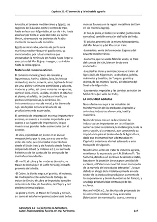 Capítulo 20.- El comercio y la industria agraria
Anatolia, el Levante mediterráneo y Egipto; las
regiones del Cáucaso, norte y centro de Irán,
hasta enlazar con Afganistán; el sur de Irán, hasta
alcanzar por tierra el valle del Indo, así como
Omán, atravesando los desiertos de Arabia
mediante caravanas de camellos.
Egipto se alcanzaba, además de por la ruta
marítima mediterránea y el pasillo sirio, ya
mencionados, por rutas terrestres que
atravesaban la Península de Arabia hasta llegar a
sus costas del Mar Rojo y, navegar, cruzándolo,
hasta la costa egipcia.
Materias del comercio exterior.
El comercio incluía: granos de cereales y
leguminosas, harina, dátiles, lana, leche (sus
derivados), aceite, cerveza, vino, tejidos de lino y
de lana, pieles y animales domésticos y salvajes,
maderas y cañas, así como materias no agrarias,
como el sílex, el oro, la plata, el cobre el estaño y
el plomo, el asfalto, la concha y el marfil, las
piedras semipreciosas, la cerámica, los
instrumentos y armas de metal, y los bienes de
lujo. Los tejidos de lana eran una de las
producciones más exportadas.
El comercio de importación era muy importante y
extenso, en cuanto a materias importadas y en
cuanto a sus lugares de importación, lo que
muestra sus grandes redes comerciales con el
exterior.
-El sílex, o pedernal, no existe en el aluvial
mesopotámico por lo que, para su uso en los
útiles de corte, se comerciaba importándolo
desde el Sistán iraní y de Anatolia desde finales
del periodo Ubaid (V milenio a.C.), así como de
Palestina y de los cantos de los arroyos de las
montañas circundantes.
-El marfil, el cobre y las maderas de cedro, se
traían de Dilmun (en el Golfo Pérsico); el marfil
provenía de la India.
-El Cobre, la diorita negra, el granito, el incienso,
las madreperlas y las conchas de tortuga, se
traían de Omán; el cobre se importaba también
del centro de Irán, de Palestina, de Chipre y del
desierto oriental egipcio.
-La plata y el oro, se traían de Turquía y de Irán,
así como el estaño y el plomo (sobre todo de los
montes Tauros y en la región metalífera de Elam
en los montes Zagros).
-El oro, la plata, el cobre y el estaño (junto con la
cornalina) también se traían del Valle del Indo.
-El asfalto, provenía de la misma Mesopotamia,
del Mar Muerto y del Khuzistán iraní.
-La madera, venía de los montes Zagros y del
Levante mediterráneo.
-La clorita, que se usaba fabricar vasos, se traía
del sureste de Irán, bien en bruto o ya
elaborados.
-Las piedras duras y semipreciosas se traían: el
lapislázuli, de Afganistán; la obsidiana, jadeíta,
mármoles y basaltos, de Turquía; granito y
diorita, de los montes Tauros, del desierto del
Sinaí y de Afganistán.
-Las esencias vegetales y las conchas se traían de
Melukhkha (en valle del Indo).
LA INDUSTRIA AGRARIA
Nos referiremos aquí a las industrias de
transformación de los productos vegetales y
animales: industrias alimentaria, textil y
maderera.
No incidiremos más en la descripción de
industrias tan importantes en la civilización
sumeria como la cerámica, la metalúrgica, la de la
construcción, y la artesanal, aun conociendo su
importancia para el desarrollo de la Agricultura,
dado que estimamos han sido tratadas en
Capítulos anteriores al nivel adecuado a este
trabajo de divulgación.
No obstante, antes de tratar la industria agraria,
reseñemos lo expresado por I.M.Diakonoff : “En
Sumeria, debido a un excesivo desarrollo estatal,
basado en la posesión de una gran cantidad de
esclavos, el Palacio se convirtió en un monopolio
de la mayoría de los trabajos artesanos” , lo que
debido al ahogo de la iniciativa privada en este
sector de la producción produjo un aumento de
los supervisores y demás burócratas del Palacio, y
una baja productividad del trabajo de los
esclavos.
Hacia el 4.000 a.C., las técnicas de procesado de
los alimentos estaban ya muy avanzadas
(fabricación de mantequilla, queso, cerveza y
Agricultura 1.0 - Así comienza la Agricultura.
Autor: Álvaro Martínez Álvarez. Dr. Ing. Agrónomo. 137
 