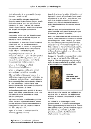 Capítulo 20.- El comercio y la industria agraria
vino), así como las de su conservación (secado,
ahumado y curado a la sal).
Esta industria elaboradora y procesadora de
alimentos, siguió desarrollándose durante toda la
civilización sumeria, junto con una industria a
gran escala de cueros y textiles, ubicada en el
Templo, bajo su control, y basada en sus rebaños,
que ocupaba más mujeres que hombres.
Industria textil.
Las primeras ilustraciones que poseemos de los
sumerios los muestran vestidos con pieles de
ovejas y de cabras. (Figura 5.1).
Posteriormente se desarrolló una industria textil
basada en el lino, con el que se fabricaban
distintas calidades de paños, y en los tejidos de
lana; teniendo carácter de industrias locales el
hilado, el tejido y el tinte de los paños
El algodón (Gossypium herbaceum L. ó
Gossypium arboreum L., quizá este último) no fue
conocido hasta el 700 a.C., en Asiria- en la Alta
Mesopotamia- en el reinado de Semacherib,
donde se aclimató mediante ensayos.
La lana se clasificaba por su calidad,
diferenciándose hasta 12 clases.
La lana se tejía y se exportaba, tanto peinada
como bruta, pero también se importaba.
El Dr. Mario Liberani dice que el proceso de su
tejido estaba muy reglamentado, evaluándose las
pérdidas por cardado, hilatura y lavado, así como
las jornadas de trabajo necesarias para cada una
de estas operaciones, y las necesarias para
obtener una cantidad determinada de hilo, según
sea este de urdimbre o de trama.
Análogos cálculos se hacen también en las piezas
tejidas para conocer las jornadas de trabajo y las
cantidades de hilo de urdimbre y de trama
precisas para tejerlas.
Seguíanse fabricando los ancestrales tejidos de
fieltro, con técnicas procedentes de los pueblos
pastores del Neolítico, consistentes en enrollar,
batir y prensar la lana y el pelo, hasta obtener
una masa compacta y lisa.
El pelo de las cabras se usaba para fabricar
alfombras y grandes canastos.
Cuando describimos los tejidos del Neolítico en el
Capítulo 2, hicimos referencia a los husos para la
obtención de un hilo largo y continuo. Con estos
hilos y con la ayuda de un marco de madera
pueden fabricarse lienzos de análogo modo a
como se fabrican esteras con mimbres (Figuras
2.7 y 2.8).
La elaboración del tejido comprendía el hilado
(realizado con el huso por las mujeres), el tejido,
el batanado, el teñido y el afelpado.
En la Edad del Bronce sumeria el telar era de uso
común; consistía en un marco vertical de madera,
sostenido por dos postes paralelos, que sostenía
los hilos verticales (urdimbre) entre los que se
entrelazaban los hilos horizontales (la trama). Los
hilos verticales se mantenían tensos atados en su
extremo inferior a una piedra o pella de arcilla,
en forma de pera, horadada en su extremo más
agudo. ( Ver figuras 2.8.).
La siguiente Figura 20.3. muestra un telar vertical
del tipo que se usaría en la Edad del Bronce
sumeria, si bien corresponde a uno procedente
de la cultura vetona (celta) desarrollada en Ávila
y Salamanca durante los siglos IV al II a.C.
Figura 20.3.
Telar vertical vetón.
Siglos IV al II a.C. Foto
del autor.
De estos telares de madera, que elaboraban las
fibras de lino y de lana, solo han llegado hasta
nosotros las fusayolas o pesas de telar de piedra
o arcilla.
Los tintes eran de origen vegetal si bien,
posteriormente, se añadieron tintes de origen
animal (gasterópodos). Se extraían de las plantas:
Chrozophora tinctoria, Arnebia tinctoria, Papaver
sp, Salicornia sp., Cornulaca sp, Punica
granatum, todas ellas abundantes en los
altiplanos siro- mesopotámicos.
Agricultura 1.0 - Así comienza la Agricultura.
Autor: Álvaro Martínez Álvarez. Dr. Ing. Agrónomo. 138
 