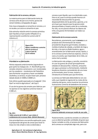 Capítulo 20.- El comercio y la industria agraria
Fabricación de la cerveza y del pan.
La materia prima para la fabricación tanto de
cerveza como de pan es la misma: granos de
cereal molidos y empapados de agua.
Esta masa empapada se convertía en cerveza, y si
se secaba y se cocía se convertía en pan.
Esta estrecha relación entre la cerveza primitiva
(pan líquido) y el pan queda reflejada en su
representación cuneiforme sumeria del IV
milenio a.C.
Figura 20.4.
Signos cuneiformes sumerios
para la cerveza a)
y para el pan b).
Del IV milenio
Prioridad en su fabricación.
Hemos expuesto anteriormente (siguiendo en
gran parte los trabajos de J. H. Reichholf) que los
cereales silvestres comenzaron a ser recolectados
por los cazadores – recolectores del Paleolítico
para fermentar sus granos y hacer una bebida
alcohólica, la cerveza, no para hacer pan; proceso
datado desde el 15000 al 10000 a.C.
Esto último quedó expresado en el epígrafe “¿Por
Qué? se Inició la Agricultura”, del Cap.3.
El uso de los granos de cereales para fabricar pan
no aparece en los registros sumerios hasta el
4.500 a.C.
Fig. 20.5.
Tabla sumeria del 3.100 a.C. que relata el
recibimiento de la cerveza Alulu. (British Museum).
Esta prioridad tiene una sencilla explicación, pues
la preparación del grano de cereal para hacer la
masa era más simple si esta se destinaba a
cerveza o pan líquido, que si se destinaba a pan.
Esto es así, pues la cerveza puede hacerse sin
necesidad de descascarillar los granos,
desposeyéndolos de las glumelas y glumas, y no
así el pan que requiere que los granos están
descascarillados y limpios antes de su molienda.
Por ello, no era preciso efectuar las labores de
trilla y los granos fermentaban con todas sus
cubiertas.
Fabricación de la cerveza sumeria.
Recordemos, previamente, que la cerveza es un
producto de la fermentación de mostos
procedentes de granos germinados, tostados y
molidos (maltas) de cebada, y también de trigo y
de mijo, a los que se añade levadura, agua y
aromatizantes (en la fabricación actual, lúpulo, y
en la cerveza sumeria diversas especias, como la
casia y la canela, que importaban de la India, así
como miel y canela).
La fabricación más antigua, y sencilla, consistiría
en usar los granos de cereal (principalmente
cebada) sin descascarillar, molerlos, amasarlos
con agua y provocar su fermentación, mediante
levaduras silvestres o procedentes de una masa
ya fermentada, pisar la masa, tostarla, e
introducirla en toneles para que fermente.
La cerveza así fabricada debía beberse con una
caña, que impedía la ingesta de los restos de las
cubiertas del grano, como muestran las primeras
ilustraciones sumerias de bebedores de cerveza.
Figura 20.6.
Sumerios bebiendo cerveza por medio de una caña.
Posteriormente, cuando los cereales se cultivaron
y ya se obtenían grandes cantidades de grano que
hacían rentable su trilla, el proceso de fabricación
de la cerveza se complicaba algo más, pero con
Agricultura 1.0 - Así comienza la Agricultura.
Autor: Álvaro Martínez Álvarez. Dr. Ing. Agrónomo. 139
 