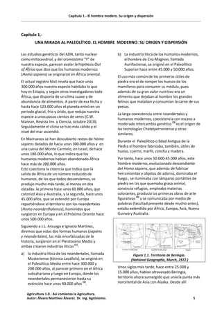 Capítulo 1.- El hombre modero. Su origen y dispersión
Capítulo 1.-
UNA MIRADA AL PALEOLÍTICO. EL HOMBRE MODERNO: SU ORIGEN Y DISPERSIÓN
Los estudios genéticos del ADN, tanto nuclear
como mitocondrial, y del cromosoma “Y” de
nuestra especie, parecen avalar la hipótesis Out
of África que dice que los humanos modernos
(Homo sapiens) se originaron en África oriental.
El actual registro fósil revela que hace unos
300.000 años nuestra especie habitaba lo que
hoy es Etiopía, y según otros investigadores toda
África, que disponía de un clima suave y de
abundancia de alimentos. A partir de esa fecha y
hasta hace 123.000 años el planeta entró en un
periodo glacial, frío y árido, que redujo nuestra
especie a unos pocos cientos de seres (C.W.
Marean, Revista Inv. y Ciencia, octubre 2010).
Seguidamente el clima se hizo más cálido y el
nivel del mar ascendió.
En Marruecos se han descubierto restos de Homo
sapiens datados de hacia unos 300.000 años y en
una cueva del Monte Carmelo, en Israel, de hace
unos 180.000 años, lo que indica que los
humanos modernos habían abandonado África
hace más de 200.000 años.
Esto cuestiona la creencia que indica que la
salida de África de un número reducido de
humanos, de los que todos descendemos, se
produjo mucho más tarde, al menos en dos
oleadas: la primera hace unos 60.000 años, que
colonizó Asia y Australia, y la segunda, hace unos
45.000 años, que se extendió por Europa
repartiéndose el territorio con los neandertales
(Homo neanderthalensis), homínidos que
surgieron en Europa y en el Próximo Oriente hace
unos 500.000 años.
Siguiendo a J.L. Arsuaga e Ignacio Martínez,
diremos que estas dos formas humanas (sapiens
y neandertales), las más encefalizadas de la
historia, surgieron en el Pleistoceno Medio y
ambas crearon industrias líticas (1)
:
a) la industria lítica de los neandertales, llamada
Musteriense (técnica Lavallois), se originó en
el Paleolítico Medio entre hace 300.000 y
200.000 años, al parecer primero en el África
subsahariana y luego en Europa, donde los
neandertales permanecieron hasta su
extinción hace unos 40.000 años (2)
.
b) La industria lítica de los humanos modernos,
el hombre de Cro-Magnon, llamada
Auriñaciense, se originó en el Paleolítico
Superior hace entre 45.000 y 50.000 años.
El uso más común de los primeros útiles de
piedra era el de romper los huesos de los
mamíferos para consumir su médula, pues
además de su gran valor nutritivo era un
alimento que dejaban al hombre los grandes
felinos que mataban y consumían la carne de sus
presas.
La larga coexistencia entre neandertales y
humanos modernos, coexistencia con escaso a
moderado intercambio genético (3)
es el origen de
las tecnologías Chatelperroniense y otras
similares.
Durante el Paleolítico o Edad Antigua de la
Piedra el hombre fabricaba, también, útiles de
hueso, cuerno, marfil, concha y madera.
Por tanto, hace unos 50.000-45.000 años, este
hombre moderno, evolucionado descendiente
del Homo sapiens, que además de fabricar
herramientas y objetos de adorno, dominaba el
fuego , se iluminaba con lámparas portátiles de
piedra en las que quemaba grasa animal,
construía refugios, empleaba materias
colorantes, producía las primeras obras de arte
figurativas (4)
y se comunicaba por medio de
palabras (facultad presente desde mucho antes),
estaba extendido por África, Europa, Asia, Nueva
Guinea y Australia.
Figura 1.1. Territorio de Beringia.
(National Geographic, March, 1972.)
Unos siglos más tarde, hace entre 25.000 y
15.000 años, habían atravesado Beringia,
territorio ahora sumergido que unía la punta más
nororiental de Asia con Alaska. Desde allí
Agricultura 1.0 - Así comienza la Agricultura.
Autor: Álvaro Martínez Álvarez. Dr. Ing. Agrónomo. 5
 