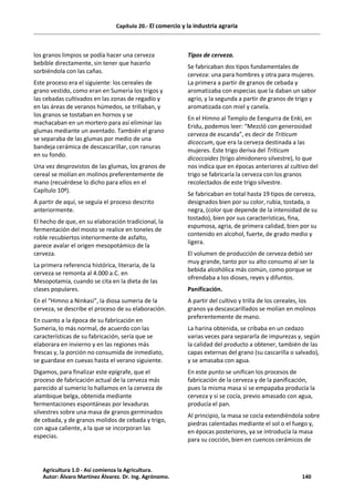 Capítulo 20.- El comercio y la industria agraria
los granos limpios se podía hacer una cerveza
bebible directamente, sin tener que hacerlo
sorbiéndola con las cañas.
Este proceso era el siguiente: los cereales de
grano vestido, como eran en Sumeria los trigos y
las cebadas cultivados en las zonas de regadío y
en las áreas de veranos húmedos, se trillaban, y
los granos se tostaban en hornos y se
machacaban en un mortero para así eliminar las
glumas mediante un aventado. También el grano
se separaba de las glumas por medio de una
bandeja cerámica de descascarillar, con ranuras
en su fondo.
Una vez desprovistos de las glumas, los granos de
cereal se molían en molinos preferentemente de
mano (recuérdese lo dicho para ellos en el
Capítulo 10º).
A partir de aquí, se seguía el proceso descrito
anteriormente.
El hecho de que, en su elaboración tradicional, la
fermentación del mosto se realice en toneles de
roble recubiertos interiormente de asfalto,
parece avalar el origen mesopotámico de la
cerveza.
La primera referencia histórica, literaria, de la
cerveza se remonta al 4.000 a.C. en
Mesopotamia, cuando se cita en la dieta de las
clases populares.
En el “Himno a Ninkasi”, la diosa sumeria de la
cerveza, se describe el proceso de su elaboración.
En cuanto a la época de su fabricación en
Sumeria, lo más normal, de acuerdo con las
características de su fabricación, sería que se
elaborara en invierno y en las regiones más
frescas y, la porción no consumida de inmediato,
se guardase en cuevas hasta el verano siguiente.
Digamos, para finalizar este epígrafe, que el
proceso de fabricación actual de la cerveza más
parecido al sumerio lo hallamos en la cerveza de
alambique belga, obtenida mediante
fermentaciones espontáneas por levaduras
silvestres sobre una masa de granos germinados
de cebada, y de granos molidos de cebada y trigo,
con agua caliente, a la que se incorporan las
especias.
Tipos de cerveza.
Se fabricaban dos tipos fundamentales de
cerveza: una para hombres y otra para mujeres.
La primera a partir de granos de cebada y
aromatizaba con especias que la daban un sabor
agrio, y la segunda a partir de granos de trigo y
aromatizada con miel y canela.
En el Himno al Templo de Eengurra de Enki, en
Eridu, podemos leer: “Mezcló con generosidad
cerveza de escanda”, es decir de Triticum
dicoccum, que era la cerveza destinada a las
mujeres. Este trigo deriva del Triticum
dicoccoides (trigo almidonero silvestre), lo que
nos indica que en épocas anteriores al cultivo del
trigo se fabricaría la cerveza con los granos
recolectados de este trigo silvestre.
Se fabricaban en total hasta 19 tipos de cerveza,
designados bien por su color, rubia, tostada, o
negra, (color que depende de la intensidad de su
tostado), bien por sus características, fina,
espumosa, agria, de primera calidad, bien por su
contenido en alcohol, fuerte, de grado medio y
ligera.
El volumen de producción de cerveza debió ser
muy grande, tanto por su alto consumo al ser la
bebida alcohólica más común, como porque se
ofrendaba a los dioses, reyes y difuntos.
Panificación.
A partir del cultivo y trilla de los cereales, los
granos ya descascarillados se molían en molinos
preferentemente de mano.
La harina obtenida, se cribaba en un cedazo
varias veces para separarla de impurezas y, según
la calidad del producto a obtener, también de las
capas externas del grano (su cascarilla o salvado),
y se amasaba con agua.
En este punto se unifican los procesos de
fabricación de la cerveza y de la panificación,
pues la misma masa si se empapaba producía la
cerveza y si se cocía, previo amasado con agua,
producía el pan.
Al principio, la masa se cocía extendiéndola sobre
piedras calentadas mediante el sol o el fuego y,
en épocas posteriores, ya se introducía la masa
para su cocción, bien en cuencos cerámicos de
Agricultura 1.0 - Así comienza la Agricultura.
Autor: Álvaro Martínez Álvarez. Dr. Ing. Agrónomo. 140
 