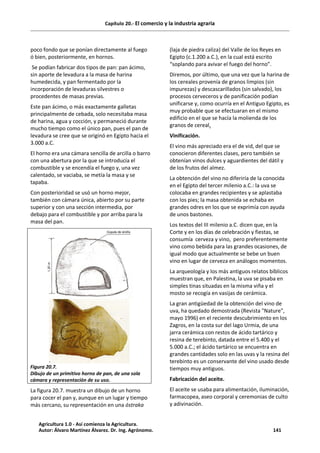 Capítulo 20.- El comercio y la industria agraria
poco fondo que se ponían directamente al fuego
ó bien, posteriormente, en hornos.
Se podían fabricar dos tipos de pan: pan ácimo,
sin aporte de levadura a la masa de harina
humedecida, y pan fermentado por la
incorporación de levaduras silvestres o
procedentes de masas previas.
Este pan ácimo, o más exactamente galletas
principalmente de cebada, solo necesitaba masa
de harina, agua y cocción, y permaneció durante
mucho tiempo como el único pan, pues el pan de
levadura se cree que se originó en Egipto hacia el
3.000 a.C.
El horno era una cámara sencilla de arcilla o barro
con una abertura por la que se introducía el
combustible y se encendía el fuego y, una vez
calentado, se vaciaba, se metía la masa y se
tapaba.
Con posterioridad se usó un horno mejor,
también con cámara única, abierto por su parte
superior y con una sección intermedia, por
debajo para el combustible y por arriba para la
masa del pan.
Figura 20.7.
Dibujo de un primitivo horno de pan, de una sola
cámara y representación de su uso.
La figura 20.7. muestra un dibujo de un horno
para cocer el pan y, aunque en un lugar y tiempo
más cercano, su representación en una óstraka
(laja de piedra caliza) del Valle de los Reyes en
Egipto (c.1.200 a.C.), en la cual está escrito
“soplando para avivar el fuego del horno”.
Diremos, por último, que una vez que la harina de
los cereales provenía de granos limpios (sin
impurezas) y descascarillados (sin salvado), los
procesos cerveceros y de panificación podían
unificarse y, como ocurría en el Antiguo Egipto, es
muy probable que se efectuaran en el mismo
edificio en el que se hacía la molienda de los
granos de cereal.
Vinificación.
El vino más apreciado era el de vid, del que se
conocieron diferentes clases, pero también se
obtenían vinos dulces y aguardientes del dátil y
de los frutos del almez.
La obtención del vino no diferiría de la conocida
en el Egipto del tercer milenio a.C.: la uva se
colocaba en grandes recipientes y se aplastaba
con los pies; la masa obtenida se echaba en
grandes odres en los que se exprimía con ayuda
de unos bastones.
Los textos del III milenio a.C. dicen que, en la
Corte y en los días de celebración y fiestas, se
consumía cerveza y vino, pero preferentemente
vino como bebida para las grandes ocasiones, de
igual modo que actualmente se bebe un buen
vino en lugar de cerveza en análogos momentos.
La arqueología y los más antiguos relatos bíblicos
muestran que, en Palestina, la uva se pisaba en
simples tinas situadas en la misma viña y el
mosto se recogía en vasijas de cerámica.
La gran antigüedad de la obtención del vino de
uva, ha quedado demostrada (Revista "Nature",
mayo 1996) en el reciente descubrimiento en los
Zagros, en la costa sur del lago Urmia, de una
jarra cerámica con restos de ácido tartárico y
resina de terebinto, datada entre el 5.400 y el
5.000 a.C.; el ácido tartárico se encuentra en
grandes cantidades solo en las uvas y la resina del
terebinto es un conservante del vino usado desde
tiempos muy antiguos.
Fabricación del aceite.
El aceite se usaba para alimentación, iluminación,
farmacopea, aseo corporal y ceremonias de culto
y adivinación.
Agricultura 1.0 - Así comienza la Agricultura.
Autor: Álvaro Martínez Álvarez. Dr. Ing. Agrónomo. 141
 