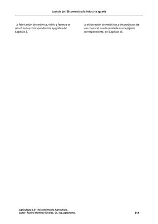 Capítulo 20.- El comercio y la industria agraria
La fabricación de cerámica, vidrio y fayenza se
relató en los correspondientes epígrafes del
Capítulo 2.
La elaboración de medicinas y de productos de
uso corporal, quedó relatada en el epígrafe
correspondiente, del Capítulo 16.
Agricultura 1.0 - Así comienza la Agricultura.
Autor: Álvaro Martínez Álvarez. Dr. Ing. Agrónomo. 143
 
