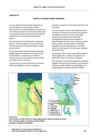 Capítulo 21.- Egipto: el marco físico-temporal
Capítulo 21.-
EGIPTO: EL MARCO FÍSICO-TEMPORAL
Una vez descrita someramente la Agricultura
sumeria desde sus inicios hasta su pleno
florecimiento en su Edad del Bronce, volvamos la
vista atrás para relatar su nacimiento y desarrollo
en el otro gran valle aluvial del Próximo Oriente,
el del Nilo, en el que floreció la Civilización
Egipcia.
Estas dos grandes civilizaciones de la Edad del
Bronce, sumeria y egipcia, son las antecesoras
directas de nuestra civilización madre: la judeo-
greco-romana.
En esta breve descripción de la Agricultura del
Antiguo Egipto nos extenderemos más acá del
final de Sumer, ocurrido hacia el 2.000 a.C.,
fechas en las que interrumpimos nuestro relato
de la Agricultura en Sumeria.
Lo hacemos así con el fin de abarcar el Periodo
Dinástico de Egipto y ofrecer, en algunos
aspectos, un panorama más amplio del tema que
nos ocupa.
En su descripción veremos cómo prácticamente
se repiten muchas de las características agrarias
analizadas en Sumeria, lo cual no nos debe
extrañar, pues aparte de las influencias
mesopotámicas que alcanzaron Egipto, la
geomorfología y el clima eran similares: grandes
zonas aluviales, de clima cálido, sin heladas,
rodeadas de zonas montañosas, e inundadas
todos los años regularmente por aguas cargadas
de fértiles limos.
La expresión “tierra negra”, que diferenciaba las
áreas regadas de las áridas circundantes, era
definición común en Sumeria y en Egipto.
Para facilitar la lectura de los capítulos dedicados
a Egipto incluimos aquí dos planos, que muestran
el Delta y el Valle del Nilo en el Bajo Egipto y el
Antiguo Egipto en tiempos del Reino Medio.
Figura 21.1.
Izq.) El Delta y el Valle de Nilo en el Bajo Egipto (aprox. hasta el paralelo de Siena).
Der.) El Antiguo Egipto en tiempos del Reino Medio.
(Imagines tomadas de Wikipedia).
Agricultura 1.0 - Así comienza la Agricultura.
Autor: Álvaro Martínez Álvarez. Dr. Ing. Agrónomo. 145
 
