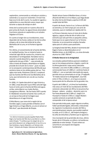 Capítulo 21.- Egipto: el marco físico-temporal
septiembre, comenzando su retirada en octubre y
volviendo a su cauce en noviembre. El nivel más
bajo ocurre de abril a junio. Su caudal en agosto y
septiembre es unas dieciséis veces mayor que
durante su época de estiaje en abril.
Antes de la construcción en nuestro años de la
gran presa de Asuán, las aguas bravas alcanzaban
la primera catarata en septiembre y en octubre
llegaban a El Cairo.
En cuanto al origen de sus inundaciones, estas
dependen de las lluvias caídas en las tierras altas
etíopes y de la nieve derretida de las altas
Montañas de la Luna, en la frontera Uganda-
Zaire.
Por último, el conocimiento de la fuente del Nilo,
en realidad fuentes, fue un misterio hasta la
mitad del siglo XIX de nuestra Era, misterio casi
desvelado en la Antigüedad. Herodoto rozó su
solución cuando desechó la, según él, errónea
explicación de que el Nilo "...que procede de
Libia a través de Etiopía y desemboca en Egipto,
procede de la fusión de la nieve ", pues no cabía
en la concepción contemporánea del Mundo que
existiera nieve en los cálidos países del sur. Tres
siglos más tarde, Ptolomeo (150 d.C.) conjeturó
que las fuentes del Nilo eran las Montañas de la
Luna, que ciertamente son una de sus muchas
fuentes.
En 1858, J.H. Speke descubrió el Lago Victoria y,
en 1862, creyó descubrir que el Nilo salía del lago
hacia el norte; pero la fuente del Nilo está aguas
arriba, como dijeron sus rivales Burton,
Livingstone y Morton. No fue hasta 1937 cuando
B. Waldecker encontró la fuente más sureña, en
un arroyo en Burundi (el río Kagera que
desemboca en el Lago Victoria).
El Nilo Blanco, que viene de la región de los
Grandes Lagos y cuyos grandes embalses son el
lago Victoria y el lago Alberto, se une en Jartum al
Nilo Azul1
, que desciende de Etiopía.
1
En 1613 el misionero jesuita español Pedro Paéz
llegó a las fuentes del Nilo Azul y escribió en su libro
sobre Etiopía: “Y confieso que me alegré de ver lo
que tanto desearon ver antiguamente el rey Ciro y su
hijo Cambises, el gran Alejandro y el famoso Julio
Cesar.” (Historia de Etiopía. Ediciones del Viento.)
Desde Jartum hasta el Mediterráneo, el único
afluente del Nilo es el río Atbara, que llega desde
las altas tierras de Etiopía y aporta el 22% del
caudal total del Nilo.
A partir de Asuán, hacia el sur, la llanura del Nilo
se estrecha y se interrumpe por una serie de
cataratas, que en realidad son rápidos del río.
La Primera Catarata marca el inicio de la Nubia
egipcia, y aguas arriba de ella el valle es tan
estrecho que solo permite un pequeño cultivo;
hasta que no se supera hacia el sur la Tercera
Catarata, no se encuentran amplias llanadas
aptas para el cultivo y para pastizales.
La longitud total del Nilo, desde el nacimiento del
Kagera hasta su desembocadura en el
Mediterráneo, es de 6.800 km, y su área drenada
alcanza los 2.867.700 km
2
.
El Medio Natural en la Antigüedad.
Los estudios paleoclimáticos parecen establecer
que en las estepas próximas a Egipto, a partir de
la última glaciación, hubo varios intervalos
húmedos: uno entre 9.200 y 6.000 a.C. y otro que
comenzando hacia el 5.000 a.C. continúo hasta el
3.000 a.C., con un periodo intermedio de sequía,
periodo seco ya comentado en el Cap. 2º epígrafe
“El medio natural en la Antigüedad”, ocurrido
entre 3.750 y 3.150 a.C., en el que se secaron
buena parte de los afluentes de los grandes ríos.
A partir del 3.000 a.C., el clima fue haciéndose
más seco y el nivel de las inundaciones del Nilo
comenzó a descender (en África la secuencia fue:
bosque - sabana - pradera - desierto), pero no
fue hasta después del 2.500 a.C. (según S.A.
Huzzayin) o hasta el 2.350 a.C. (según Búster)
cuando comenzó un periodo de aridez
comparable al de la época actual.
Este periodo árido pudo, según algunos eruditos,
haber paralizado Egipto, alterando y reduciendo
las regulares inundaciones anuales del Nilo y
acarreando graves sequías, que pueden explicar
la caída, en el 2.150 a.C., del Imperio Antiguo y
los años de disturbios y hambre que le siguieron.
Una inscripción de las pirámides de Unas, último
faraón de la V Dinastía, se refiere a la hambruna
padecida en este tiempo: “El país entero se
convirtió en una especie de langosta
hambrienta”.
Agricultura 1.0 - Así comienza la Agricultura.
Autor: Álvaro Martínez Álvarez. Dr. Ing. Agrónomo. 147
 