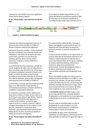 Capítulo 21.- Egipto: el marco físico-temporal
Veamos con más detalle lo que esto significó en
ambas Tierras: Rojas y Negras.
En las "Tierras Rojas", que encierran el valle del
Nilo.
En los wadís de ambos lados del Nilo, en las
colinas del desierto oriental que separan el Nilo
del Mar Rojo y en el desierto occidental, la
humedad era algo mayor que la actual y, en los
9 8 7 6 5 4 3 2 miles de años a.C.
húmedo seco árido periodos
é é é
9200 3750 3150
Cuadro 1.- Cambios climáticos en Egipto
intervalos de máxima precipitación invernal, el
último de ellos entre el 4.000 y el 3.000 a.C.
(Butzer y Hansen), existiría una vegetación
abundante de pasto y árboles. Ambos desiertos,
oriental y occidental, eran entonces mucho más
habitables y más fáciles de atravesar por rutas
comerciales, y poseían una rica fauna de
antílopes, gacelas, íbices, ciervos, jirafas,
avestruces, onagros, e incluso elefantes y
rinocerontes.
La confirmación de estos supuestos a venido del
uso de imágenes de radar, que han descubierto
bajo una espesa capa de arena y de colinas bajas
del desierto occidental, cerca de la frontera con
Sudán, los lechos de vastos cursos fluviales
formados en los periodos húmedos, el último de
los cuales se extendió, como se dijo, con algunas
interrupciones entre el 9.000 y el 3.000 a.C.
Fred Wendorf, concluye que la precipitación pudo
llegar a los 200 mm/año, lo que permite el
crecimiento de gramíneas y arbustos xerofíticos,
y posibilita una ganadería extensiva.
En el desierto occidental, existen depresiones
aptas para el cultivo, la mayor de las cuales es la
de El Faiyum, que rodea el lago Moeris. Según B.
Bell (1975) y Said (1972), este lago tenía, a
comienzos del neolítico, un nivel de agua
superior en 63 m. al actual, y hacia el 2.000 a.C.
sus aguas alcanzaban los 22-24 m sobre el nivel
del mar, cubriendo la mayor parte de la
depresión, para descender posteriormente por
debajo de los 15-18 m, haciendo así posible el
cultivo de las tierras emergentes.
En las "Tierras Negras" del valle y del delta del
Nilo
En cuanto al valle y delta del Nilo, Passarge y
Butzer han llegado a la conclusión de que, con
excepción del norte del delta, los pantanos
formaron siempre un aspecto secundario del
paisaje.
La llanura aluvial consistía, en su mayor parte, en
cuencas naturales de inundación estacional, con
hierbas y matorral durante la estación seca, y
zonas más elevadas libres de las aguas, cubiertas
de acacias, palmeras datileras, tamariscos y
sicomoros, aptas para asentamientos
permanentes. A partir de Heliópolis, el Nilo se
dividía en doce brazos principales y en
innumerables riachuelos que desaguaban en el
mar.
Butzer, ha hallado pruebas que indican que las
condiciones físicas del delta en el 3.000 a.C. eran
similares a las actuales, sin que hayan existido
avances del delta hacia el mar, así como que los
depósitos elevados de arena eran el lugar ideal
para los asentamientos en el interior del delta,
justo al lado de los ricos suelos de aluvión.
La inundación estival aportaba el agua y una
gruesa capa de fértil limo, estimada desde la
Antigüedad en una media de 10 cm por siglo, que
se depositaba en la tierra a la retirada de las
aguas.
De este modo se renovaba todos los años la
fertilidad de un suelo situado en un clima
semitropical, alcanzándose las condiciones
óptimas para el cultivo de las plantas:
necesidades de agua, calor y fertilizantes,
satisfechas sin coste alguno, y eliminación de las
sales aportadas al suelo por las aguas de riego, al
Agricultura 1.0 - Así comienza la Agricultura.
Autor: Álvaro Martínez Álvarez. Dr. Ing. Agrónomo. 148
 
